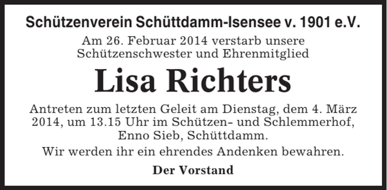 <p>Schützenverein Schüttdamm-Isensee v. 1901 e.V.<br />Am 26. Februar 2014 verstarb unsere<br />Schützenschwester und Ehrenmitglied</p><p>Lisa Richters<br />Antreten zum letzten Geleit am Dienstag, dem 4. März<br />2014, um 13.15 Uhr im Schützen- und Schlemmerhof,<br />Enno Sieb, Schüttdamm.<br />Wir werden ihr ein ehrendes Andenken bewahren.<br />Der Vorstand</p>