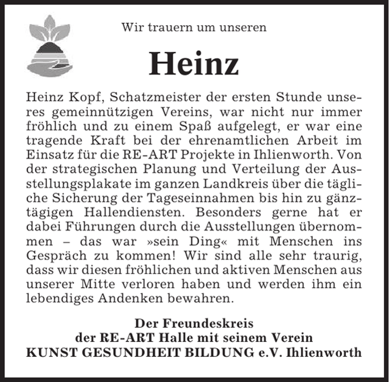 <p>Wir trauern um unseren</p><p>Heinz<br />Heinz Kopf, Schatzmeister der ersten Stunde unseres gemeinnützigen Vereins, war nicht nur immer<br />fröhlich und zu einem Spaß aufgelegt, er war eine<br />tragende Kraft bei der ehrenamtlichen Arbeit im<br />Einsatz für die RE-ART Projekte in Ihlienworth. Von<br />der strategischen Planung und Verteilung der Ausstellungsplakate im ganzen Landkreis über die tägliche Sicherung der Tageseinnahmen bis hin zu gänztägigen Hallendiensten. Besonders gerne hat er<br />dabei Führungen durch die Ausstellungen übernommen – das war »sein Ding« mit Menschen ins<br />Gespräch zu kommen! Wir sind alle sehr traurig,<br />dass wir diesen fröhlichen und aktiven Menschen aus<br />unserer Mitte verloren haben und werden ihm ein<br />lebendiges Andenken bewahren.<br />Der Freundeskreis<br />der RE-ART Halle mit seinem Verein<br />KUNST GESUNDHEIT BILDUNG e.V. Ihlienworth</p>
