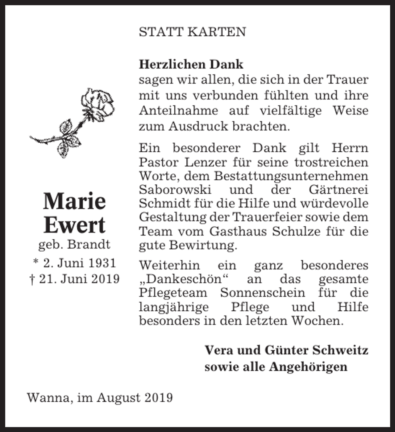 <p>STATT KARTEN<br />Herzlichen Dank<br />sagen wir allen, die sich in der Trauer<br />mit uns verbunden fühlten und ihre<br />Anteilnahme auf vielfältige Weise<br />zum Ausdruck brachten.</p><p>Marie<br />Ewert<br />geb. Brandt<br />* 2. Juni 1931<br />† 21. Juni 2019</p><p>Ein besonderer Dank gilt Herrn<br />Pastor Lenzer für seine trostreichen<br />Worte, dem Bestattungsunternehmen<br />Saborowski und der Gärtnerei<br />Schmidt für die Hilfe und würdevolle<br />Gestaltung der Trauerfeier sowie dem<br />Team vom Gasthaus Schulze für die<br />gute Bewirtung.<br />Weiterhin ein ganz besonderes<br />„Dankeschön“ an das gesamte<br />Pflegeteam Sonnenschein für die<br />langjährige<br />Pflege<br />und<br />Hilfe<br />besonders in den letzten Wochen.<br />Vera und Günter Schweitz<br />sowie alle Angehörigen</p><p>Wanna, im August 2019</p>