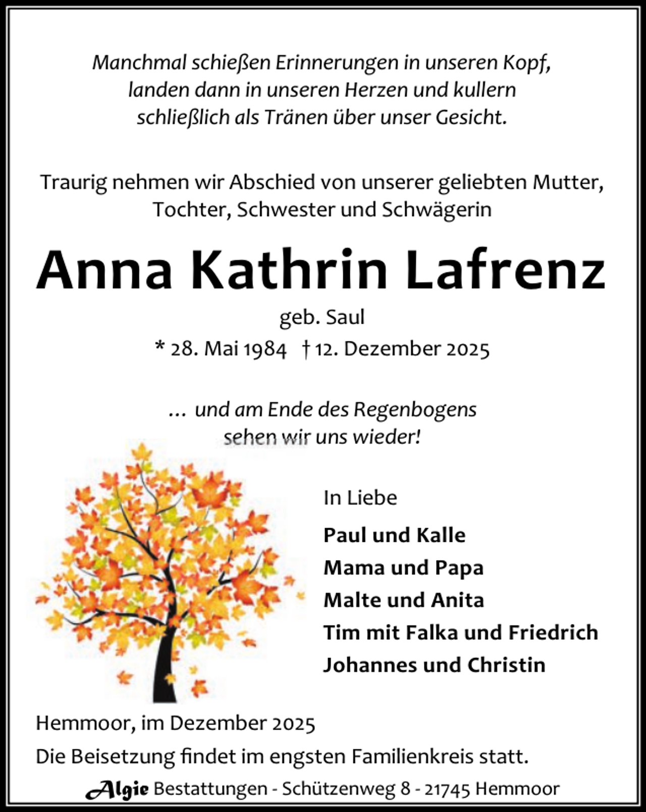 <p>Manchmal schießen Erinnerungen in unseren Kopf,<br />landen dann in unseren Herzen und kullern<br />schließlich als Tränen über unser Gesicht.<br />Traurig nehmen wir Abschied von unserer geliebten Mutter,<br />Tochter, Schwester und Schwägerin</p><p>Anna Kathrin Lafrenz<br />geb. Saul<br />* 28. Mai 1984 † 12. Dezember 2025<br />… und am Ende des Regenbogens<br />sehen wir uns wieder!<br />In Liebe<br />Paul und Kalle<br />Mama und Papa<br />Malte und Anita<br />Tim mit Falka und Friedrich<br />Johannes und Christin<br />Hemmoor, im Dezember 2025<br />Die Beisetzung ﬁndet im engsten Familienkreis statt.<br />Algie Bestattungen - Schützenweg 8 - 21745 Hemmoor</p>
