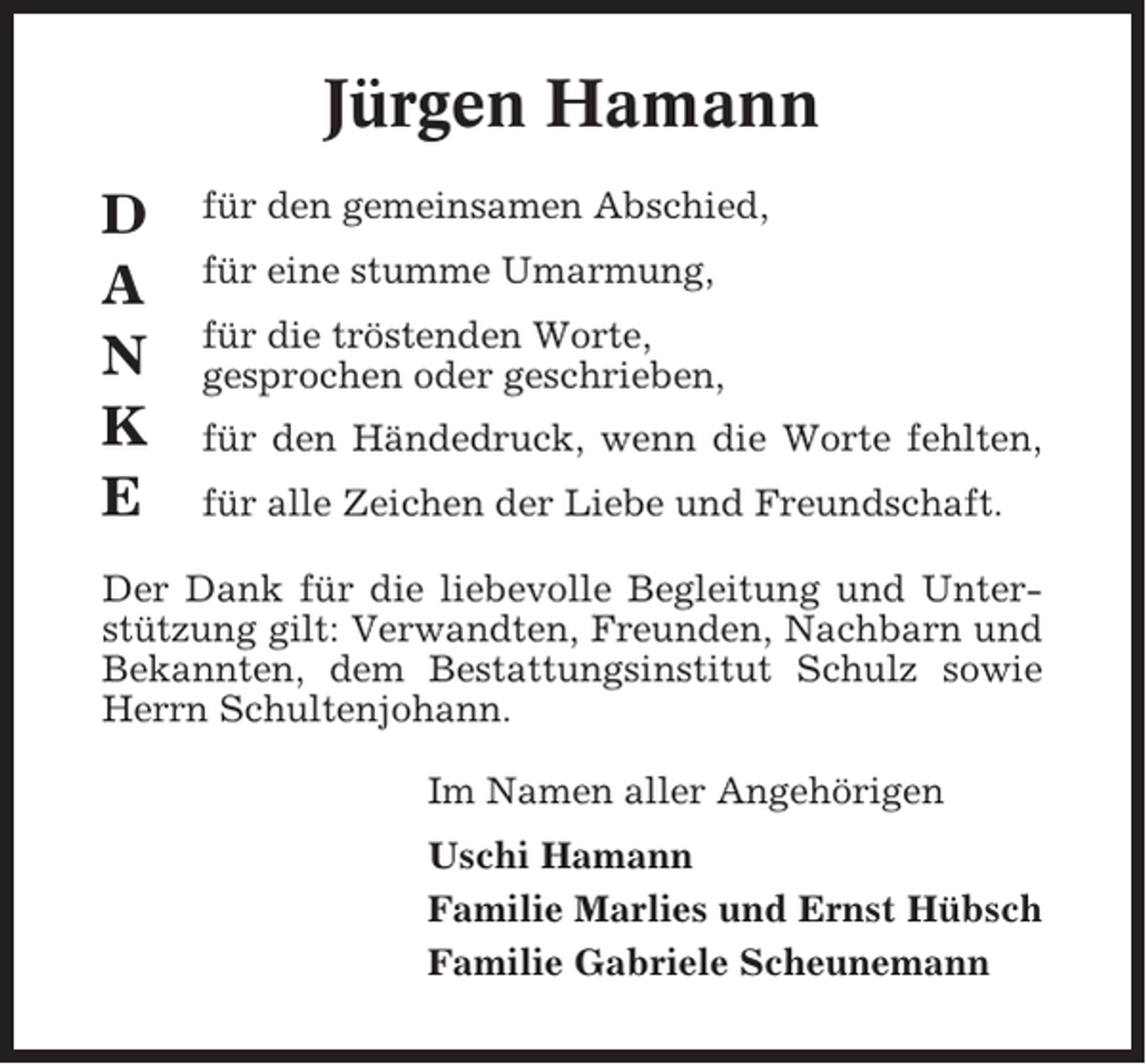 <p>Jürgen Hamann<br />D<br />A<br />N<br />K<br />E</p><p>für den gemeinsamen Abschied,<br />für eine stumme Umarmung,<br />für die tröstenden Worte,<br />gesprochen oder geschrieben,<br />für den Händedruck, wenn die Worte fehlten,<br />für alle Zeichen der Liebe und Freundschaft.</p><p>Der Dank für die liebevolle Begleitung und Unterstützung gilt: Verwandten, Freunden, Nachbarn und<br />Bekannten, dem Bestattungsinstitut Schulz sowie<br />Herrn Schultenjohann.<br />Im Namen aller Angehörigen<br />Uschi Hamann<br />Familie Marlies und Ernst Hübsch<br />Familie Gabriele Scheunemann</p>