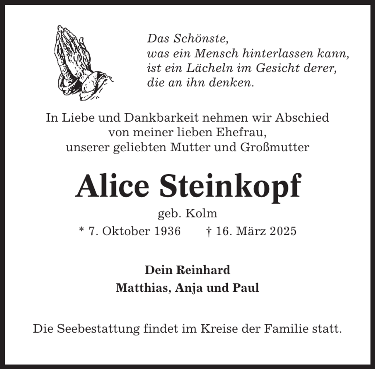<p>Das Schönste,<br />was ein Mensch hinterlassen kann,<br />ist ein Lächeln im Gesicht derer,<br />die an ihn denken.<br />In Liebe und Dankbarkeit nehmen wir Abschied<br />von meiner lieben Ehefrau,<br />unserer geliebten Mutter und Großmutter</p><p>Alice Steinkopf<br />geb. Kolm<br />* 7. Oktober 1936<br />† 16. März 2025<br />Dein Reinhard<br />Matthias, Anja und Paul<br />Die Seebestattung findet im Kreise der Familie statt.</p>