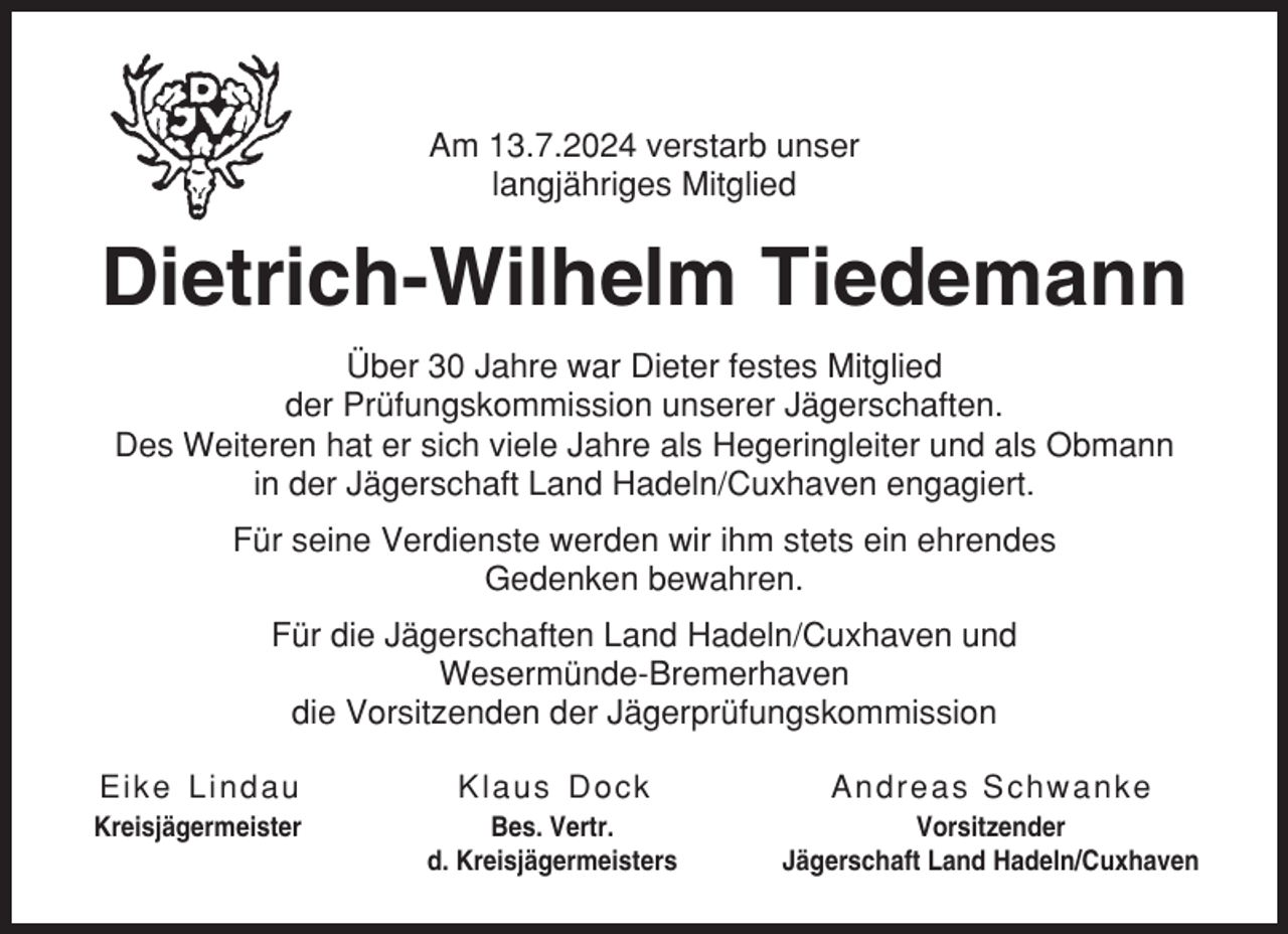 <p>Am 13.7.2024 verstarb unser<br />langjähriges Mitglied</p><p>Dietrich-Wilhelm Tiedemann<br />Über 30 Jahre war Dieter festes Mitglied<br />der Prüfungskommission unserer Jägerschaften.<br />Des Weiteren hat er sich viele Jahre als Hegeringleiter und als Obmann<br />in der Jägerschaft Land Hadeln/Cuxhaven engagiert.<br />Für seine Verdienste werden wir ihm stets ein ehrendes<br />Gedenken bewahren.<br />Für die Jägerschaften Land Hadeln/Cuxhaven und<br />Wesermünde-Bremerhaven<br />die Vorsitzenden der Jägerprüfungskommission<br />Eike L indau</p><p>Kl aus Dock</p><p>Andreas Schwanke</p><p>Kreisjägermeister</p><p>Bes. Vertr.<br />d. Kreisjägermeisters</p><p>Vorsitzender<br />Jägerschaft Land Hadeln/Cuxhaven</p>