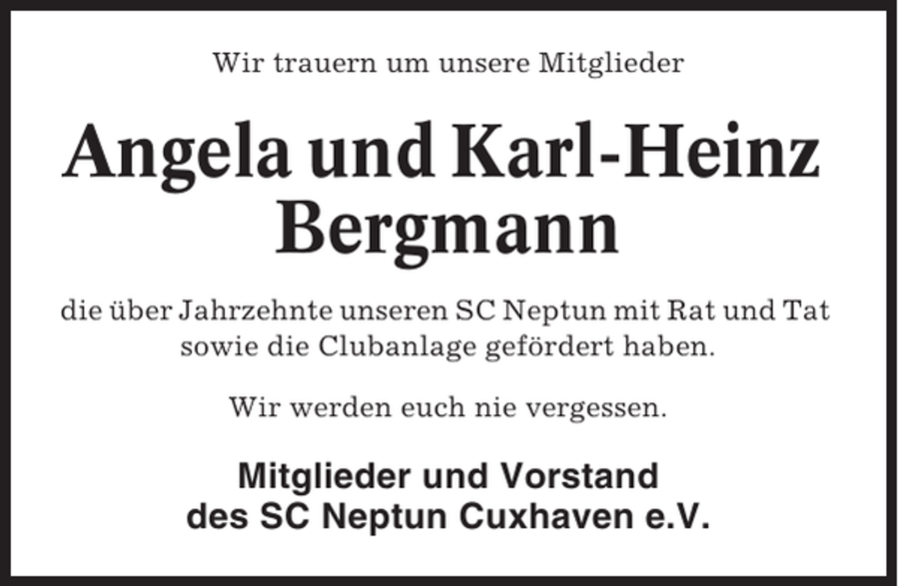 <p>Wir trauern um unsere Mitglieder</p><p>Angela und Karl-Heinz<br />Bergmann<br />die über Jahrzehnte unseren SC Neptun mit Rat und Tat<br />sowie die Clubanlage gefördert haben.<br />Wir werden euch nie vergessen.</p><p>Mitglieder und Vorstand<br />des SC Neptun Cuxhaven e.V.</p>