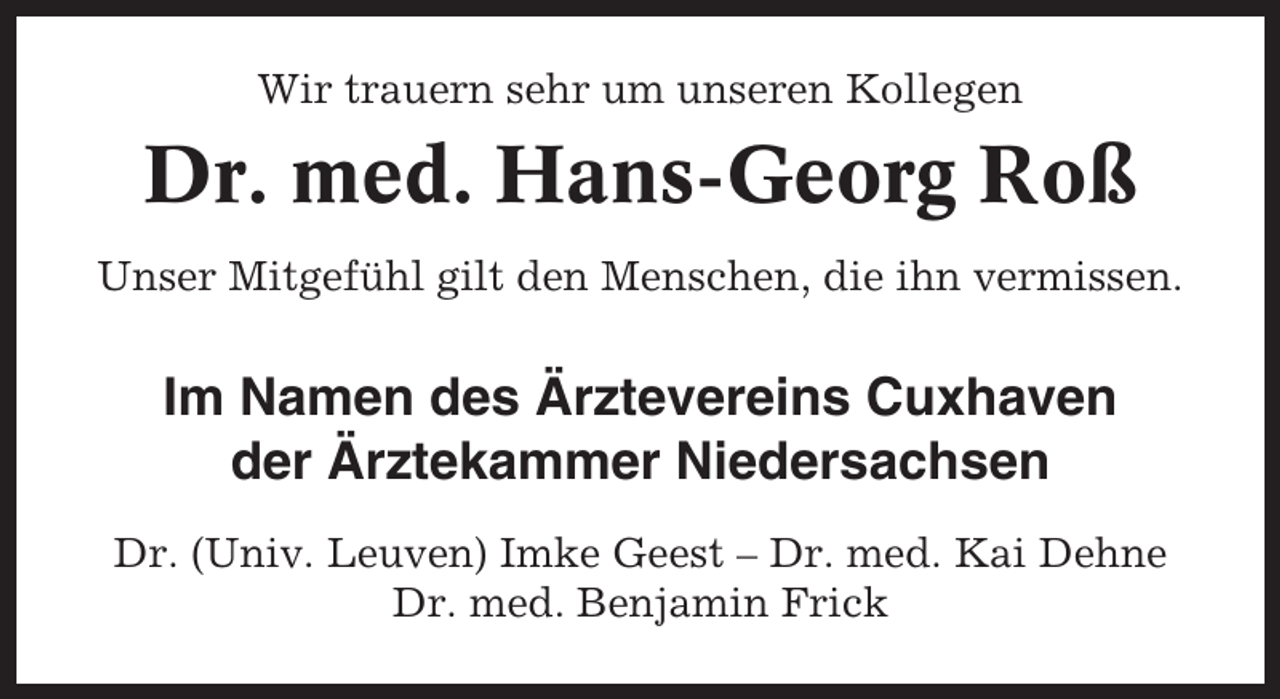 <p>Wir trauern sehr um unseren Kollegen</p><p>Dr. med. Hans-Georg Roß<br />Unser Mitgefühl gilt den Menschen, die ihn vermissen.</p><p>Im Namen des Ärztevereins Cuxhaven<br />der Ärztekammer Niedersachsen<br />Dr. (Univ. Leuven) Imke Geest – Dr. med. Kai Dehne<br />Dr. med. Benjamin Frick</p>