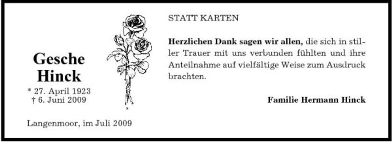 <p>STATT KARTEN Herzlichen Dank sagen wir allen, die sich in stiller Trauer mit uns verbunden fühlten und ihre Anteilnahme auf vielfältige Weise zum Ausdruck brachten. Familie Hermann Hinck</p><p>Gesche Hinck<br />* 27. April 1923 † 6. Juni 2009 Langenmoor, im Juli 2009</p>