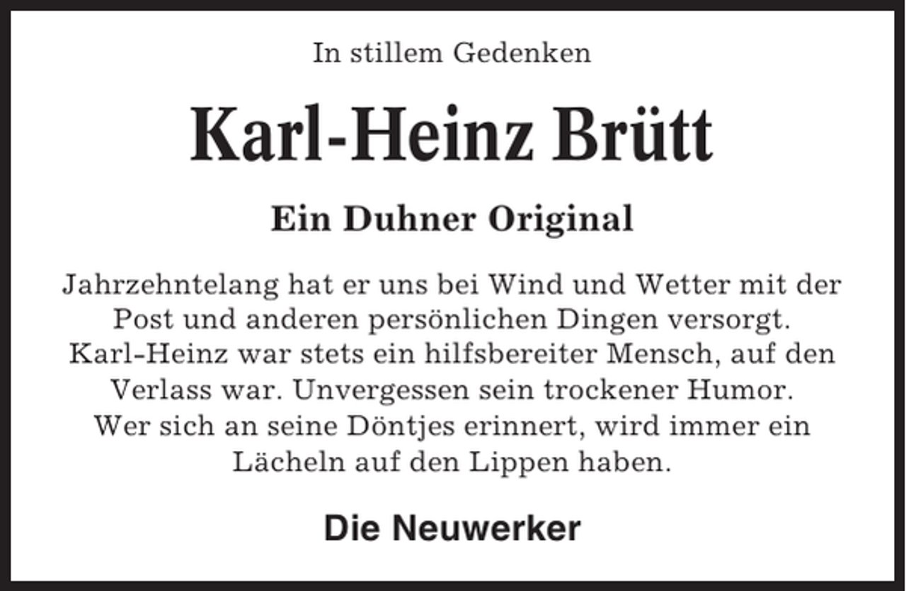 <p>In stillem Gedenken</p><p>Karl-Heinz Brütt<br />Ein Duhner Original<br />Jahrzehntelang hat er uns bei Wind und Wetter mit der<br />Post und anderen persönlichen Dingen versorgt.<br />Karl-Heinz war stets ein hilfsbereiter Mensch, auf den<br />Verlass war. Unvergessen sein trockener Humor.<br />Wer sich an seine Döntjes erinnert, wird immer ein<br />Lächeln auf den Lippen haben.</p><p>Die Neuwerker</p>