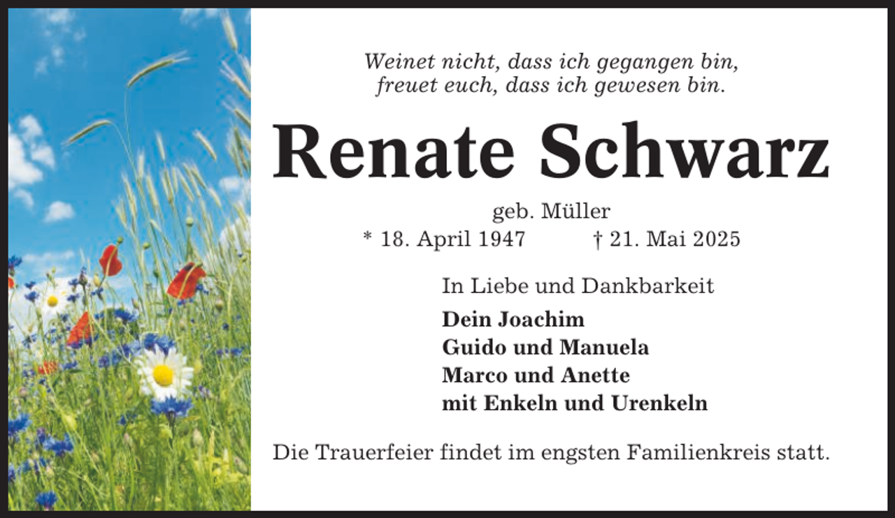<p>Weinet nicht, dass ich gegangen bin,<br />freuet euch, dass ich gewesen bin.</p><p>Renate Schwarz<br />geb. Müller<br />* 18. April 1947<br />† 21. Mai 2025<br />In Liebe und Dankbarkeit<br />Dein Joachim<br />Guido und Manuela<br />Marco und Anette<br />mit Enkeln und Urenkeln<br />Die Trauerfeier findet im engsten Familienkreis statt.</p>