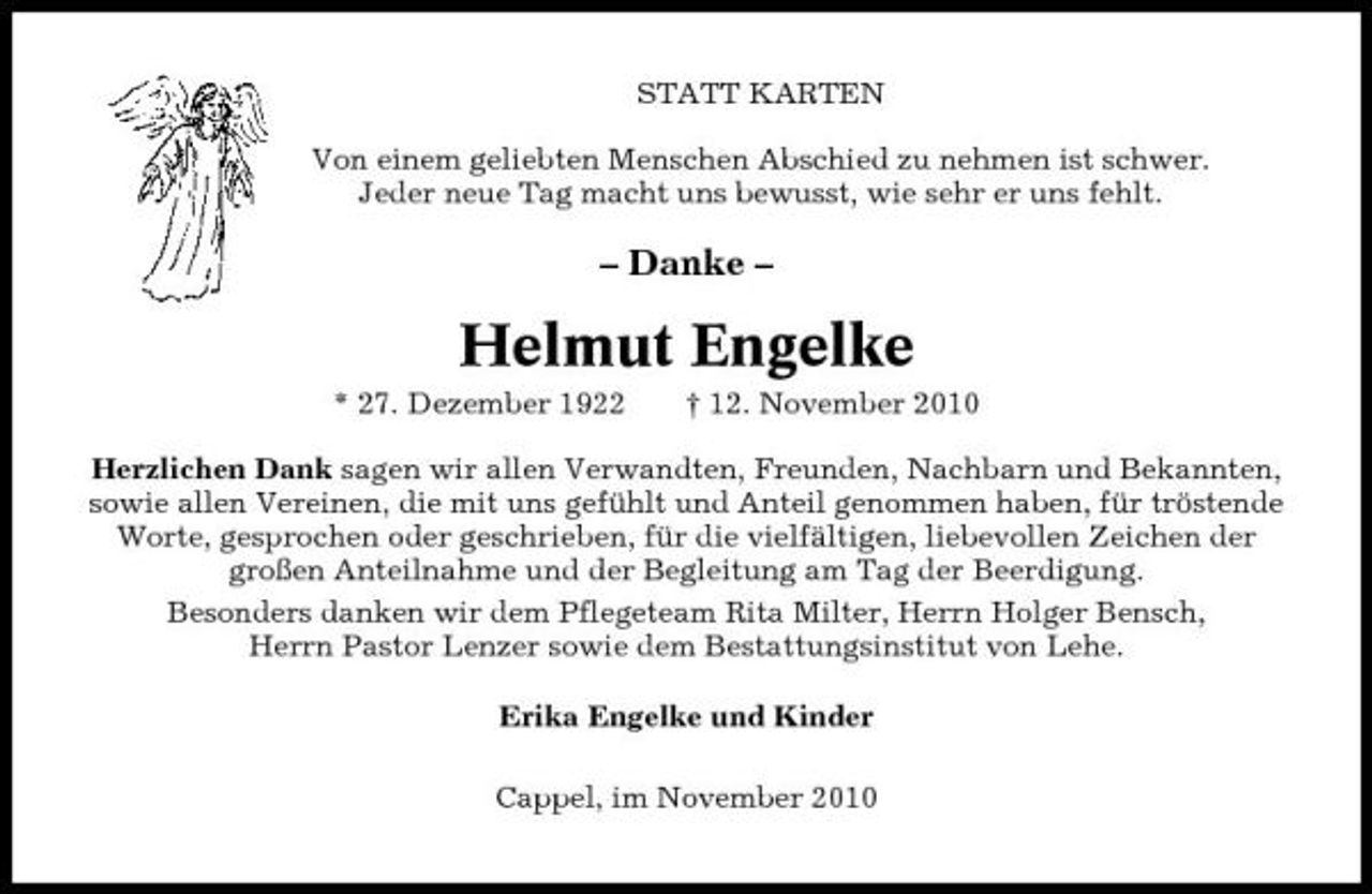 <p>STATT KARTEN Von einem geliebten Menschen Abschied zu nehmen ist schwer. Jeder neue Tag macht uns bewusst, wie sehr er uns fehlt.</p><p>– Danke –</p><p>Helmut Engelke<br />* 27. Dezember 1922 † 12. November 2010 Herzlichen Dank sagen wir allen Verwandten, Freunden, Nachbarn und Bekannten, sowie allen Vereinen, die mit uns gefühlt und Anteil genommen haben, für tröstende Worte, gesprochen oder geschrieben, für die vielfältigen, liebevollen Zeichen der großen Anteilnahme und der Begleitung am Tag der Beerdigung. Besonders danken wir dem Pflegeteam Rita Milter, Herrn Holger Bensch, Herrn Pastor Lenzer sowie dem Bestattungsinstitut von Lehe. Erika Engelke und Kinder Cappel, im November 2010</p>
