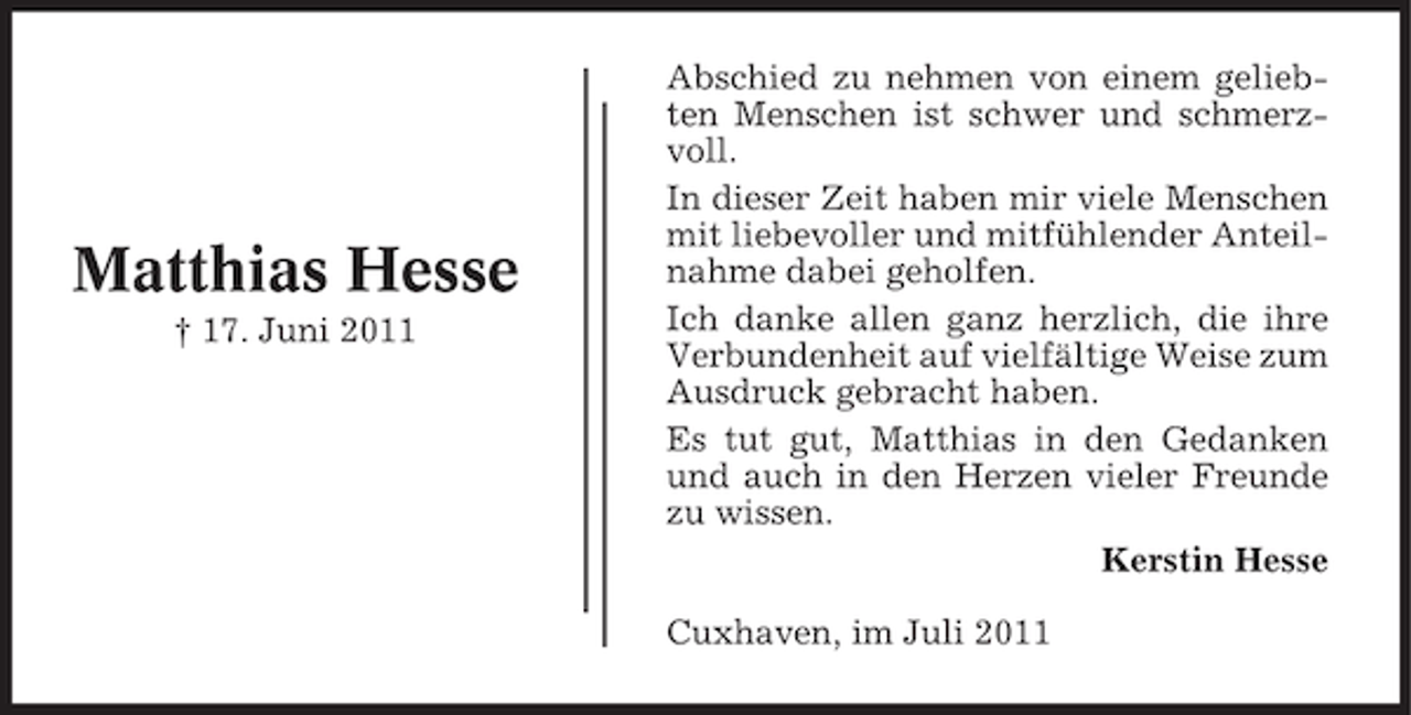 <p>Matthias Hesse<br />† 17. Juni 2011</p><p>Abschied zu nehmen von einem geliebten Menschen ist schwer und schmerzvoll.<br />In dieser Zeit haben mir viele Menschen<br />mit liebevoller und mitfühlender Anteilnahme dabei geholfen.<br />Ich danke allen ganz herzlich, die ihre<br />Verbundenheit auf vielfältige Weise zum<br />Ausdruck gebracht haben.<br />Es tut gut, Matthias in den Gedanken<br />und auch in den Herzen vieler Freunde<br />zu wissen.<br />Kerstin Hesse<br />Cuxhaven, im Juli 2011</p>