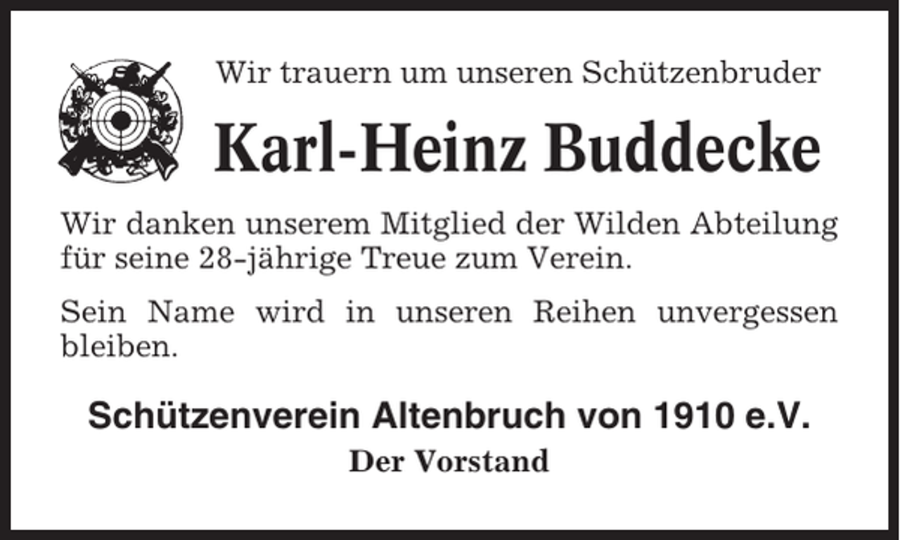 <p>Wir trauern um unseren Schützenbruder</p><p>Karl-Heinz Buddecke<br />Wir danken unserem Mitglied der Wilden Abteilung<br />für seine 28-jährige Treue zum Verein.<br />Sein Name wird in unseren Reihen unvergessen<br />bleiben.</p><p>Schützenverein Altenbruch von 1910 e.V.<br />Der Vorstand</p>