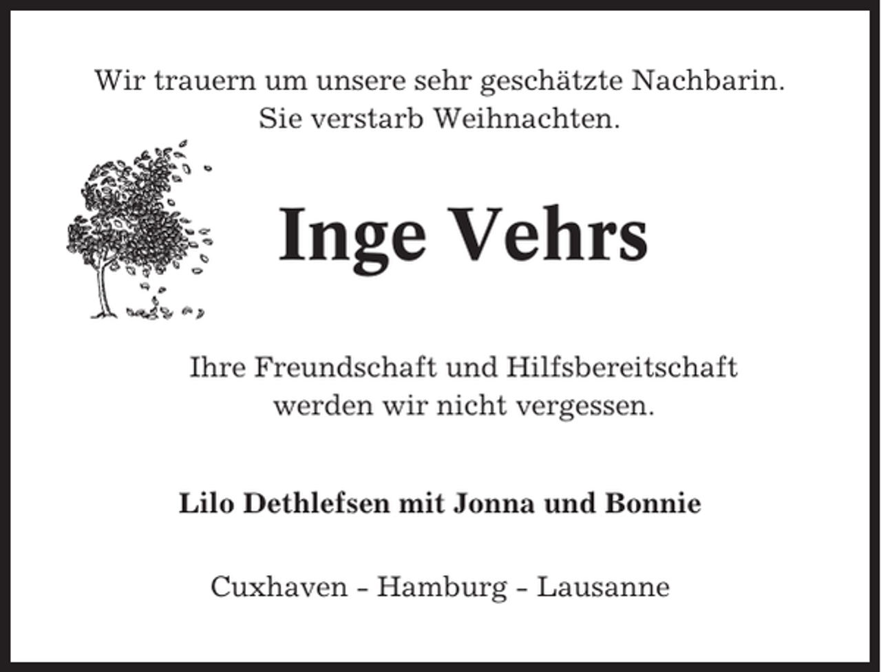 <p>Wir trauern um unsere sehr geschätzte Nachbarin.<br />Sie verstarb Weihnachten.</p><p>Inge Vehrs<br />Ihre Freundschaft und Hilfsbereitschaft<br />werden wir nicht vergessen.<br />Lilo Dethlefsen mit Jonna und Bonnie<br />Cuxhaven - Hamburg - Lausanne</p>