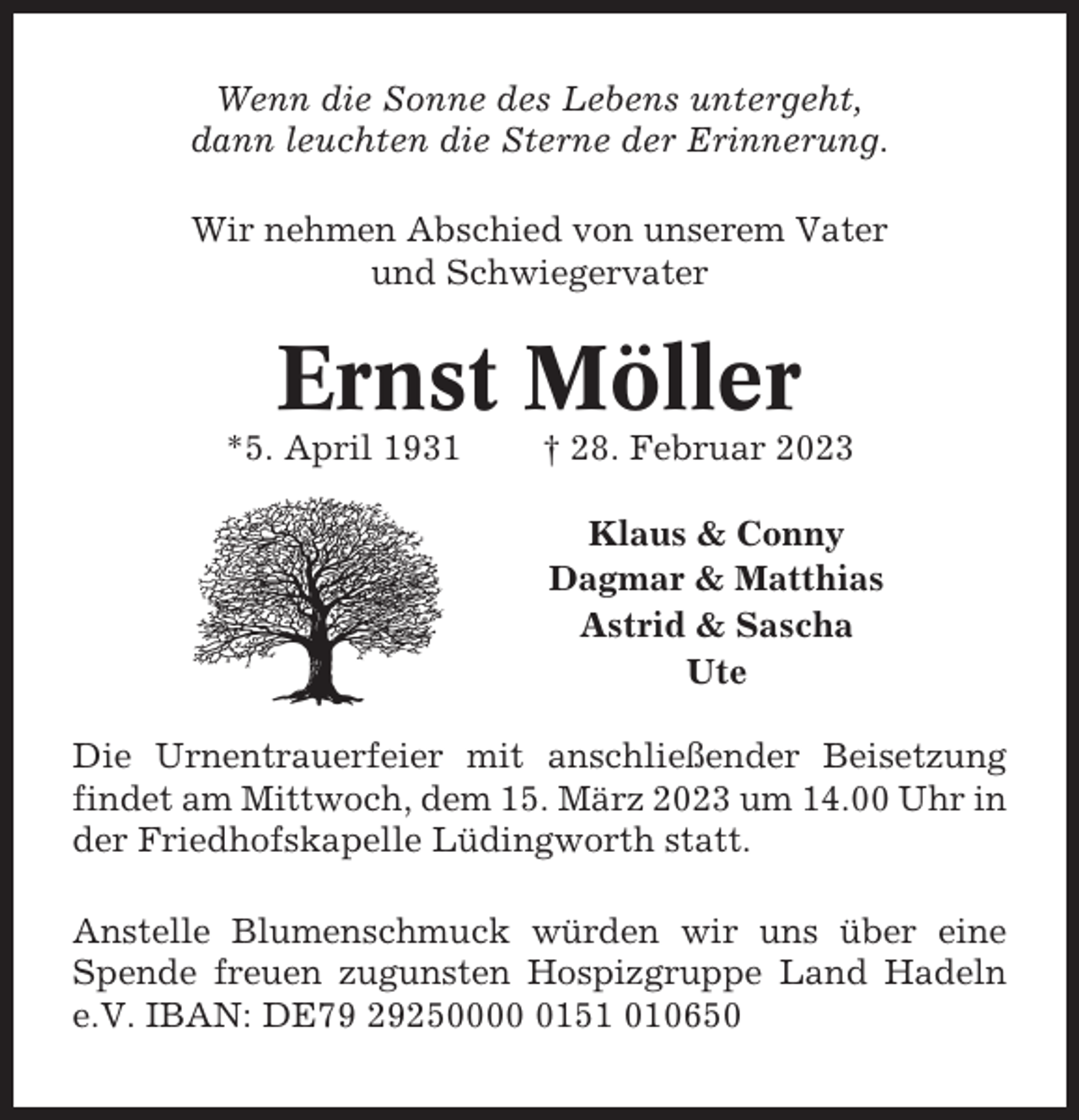 <p>Wenn die Sonne des Lebens untergeht,<br />dann leuchten die Sterne der Erinnerung.<br />Wir nehmen Abschied von unserem Vater<br />und Schwiegervater</p><p>Ernst Möller<br />*5. April 1931</p><p>† 28. Februar 2023<br />Klaus &amp; Conny<br />Dagmar &amp; Matthias<br />Astrid &amp; Sascha<br />Ute</p><p>Die Urnentrauerfeier mit anschließender Beisetzung<br />findet am Mittwoch, dem 15. März 2023 um 14.00 Uhr in<br />der Friedhofskapelle Lüdingworth statt.<br />Anstelle Blumenschmuck würden wir uns über eine<br />Spende freuen zugunsten Hospizgruppe Land Hadeln<br />e.V. IBAN: DE79 2925000151 010650</p>