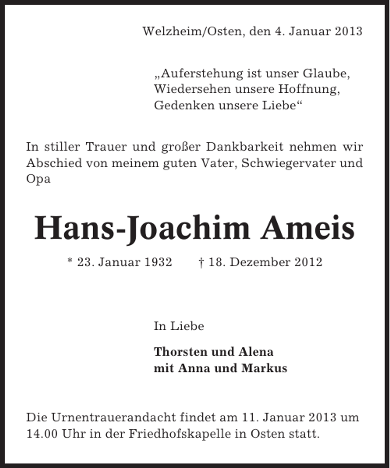<p>Welzheim/Osten, den 4. Januar 2013<br />„Auferstehung ist unser Glaube,<br />Wiedersehen unsere Hoffnung,<br />Gedenken unsere Liebe“<br />In stiller Trauer und großer Dankbarkeit nehmen wir<br />Abschied von meinem guten Vater, Schwiegervater und<br />Opa</p><p>Hans-Joachim Ameis<br />* 23. Januar 1932</p><p>† 18. Dezember 2012</p><p>In Liebe<br />Thorsten und Alena<br />mit Anna und Markus</p><p>Die Urnentrauerandacht findet am 11. Januar 2013 um<br />14.00 Uhr in der Friedhofskapelle in Osten statt.</p>