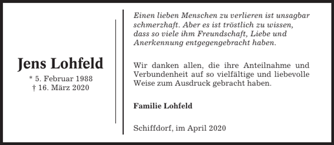 <p>Einen lieben Menschen zu verlieren ist unsagbar<br />schmerzhaft. Aber es ist tröstlich zu wissen,<br />dass so viele ihm Freundschaft, Liebe und<br />Anerkennung entgegengebracht haben.</p><p>Jens Lohfeld<br />* 5. Februar 1988<br />† 16. März 2020</p><p>Wir danken allen, die ihre Anteilnahme und<br />Verbundenheit auf so vielfältige und liebevolle<br />Weise zum Ausdruck gebracht haben.<br />Familie Lohfeld<br />Schiffdorf, im April 2020</p>