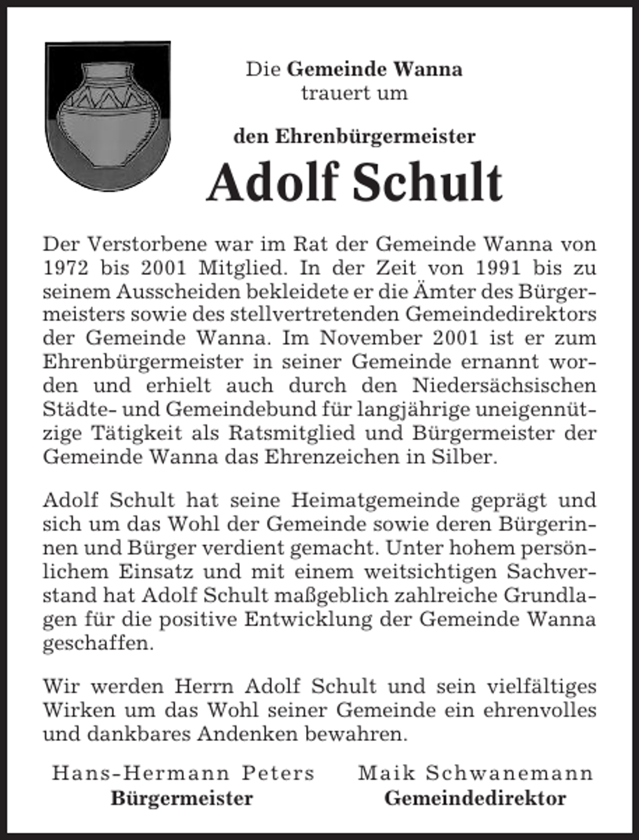 <p>Die Gemeinde Wanna<br />trauert um<br />den Ehrenbürgermeister</p><p>Adolf Schult<br />Der Verstorbene war im Rat der Gemeinde Wanna von<br />1972 bis 2001 Mitglied. In der Zeit von 1991 bis zu<br />seinem Ausscheiden bekleidete er die Ämter des Bürgermeisters sowie des stellvertretenden Gemeindedirektors<br />der Gemeinde Wanna. Im November 2001 ist er zum<br />Ehrenbürgermeister in seiner Gemeinde ernannt worden und erhielt auch durch den Niedersächsischen<br />Städte- und Gemeindebund für langjährige uneigennützige Tätigkeit als Ratsmitglied und Bürgermeister der<br />Gemeinde Wanna das Ehrenzeichen in Silber.<br />Adolf Schult hat seine Heimatgemeinde geprägt und<br />sich um das Wohl der Gemeinde sowie deren Bürgerinnen und Bürger verdient gemacht. Unter hohem persönlichem Einsatz und mit einem weitsichtigen Sachverstand hat Adolf Schult maßgeblich zahlreiche Grundlagen für die positive Entwicklung der Gemeinde Wanna<br />geschaffen.<br />Wir werden Herrn Adolf Schult und sein vielfältiges<br />Wirken um das Wohl seiner Gemeinde ein ehrenvolles<br />und dankbares Andenken bewahren.<br />Hans-Hermann Peters<br />Bürgermeister</p><p>Maik Schwanemann<br />Gemeindedirektor</p>