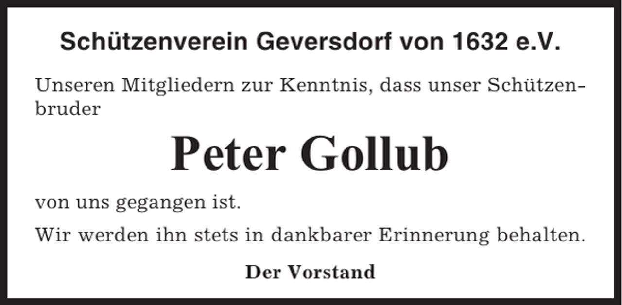 <p>Schützenverein Geversdorf von 1632 e.V.<br />Unseren Mitgliedern zur Kenntnis, dass unser Schützenbruder</p><p>Peter Gollub<br />von uns gegangen ist.<br />Wir werden ihn stets in dankbarer Erinnerung behalten.<br />Der Vorstand</p>