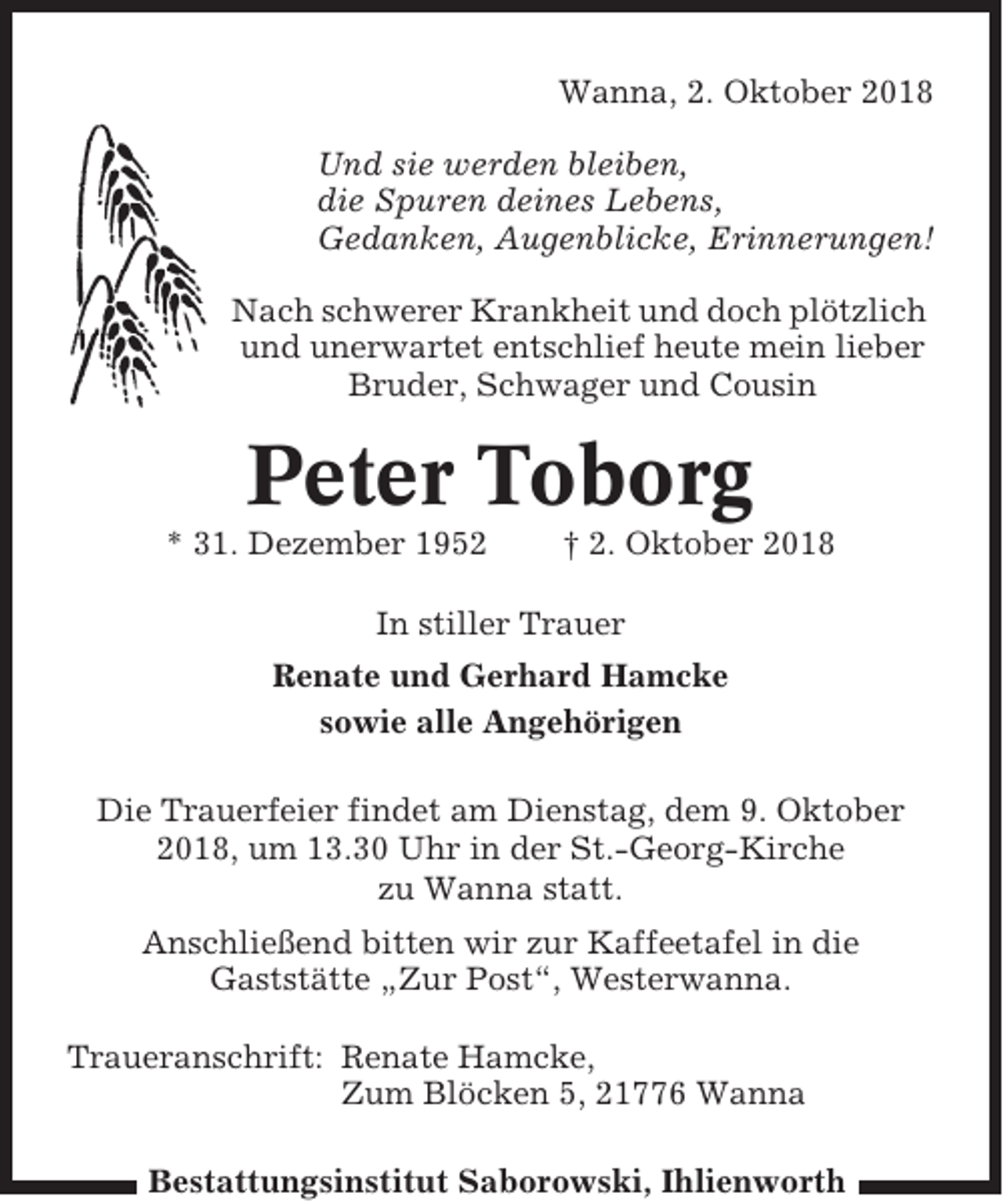<p>Wanna, 2. Oktober 2018<br />Und sie werden bleiben,<br />die Spuren deines Lebens,<br />Gedanken, Augenblicke, Erinnerungen!<br />Nach schwerer Krankheit und doch plötzlich<br />und unerwartet entschlief heute mein lieber<br />Bruder, Schwager und Cousin</p><p>Peter Toborg<br />* 31. Dezember 1952</p><p>† 2. Oktober 2018</p><p>In stiller Trauer<br />Renate und Gerhard Hamcke<br />sowie alle Angehörigen<br />Die Trauerfeier findet am Dienstag, dem 9. Oktober<br />2018, um 13.30 Uhr in der St.-Georg-Kirche<br />zu Wanna statt.<br />Anschließend bitten wir zur Kaffeetafel in die<br />Gaststätte „Zur Post“, Westerwanna.<br />Traueranschrift: Renate Hamcke,<br />Zum Blöcken 5, 21776 Wanna<br />Bestattungsinstitut Saborowski, Ihlienworth</p>