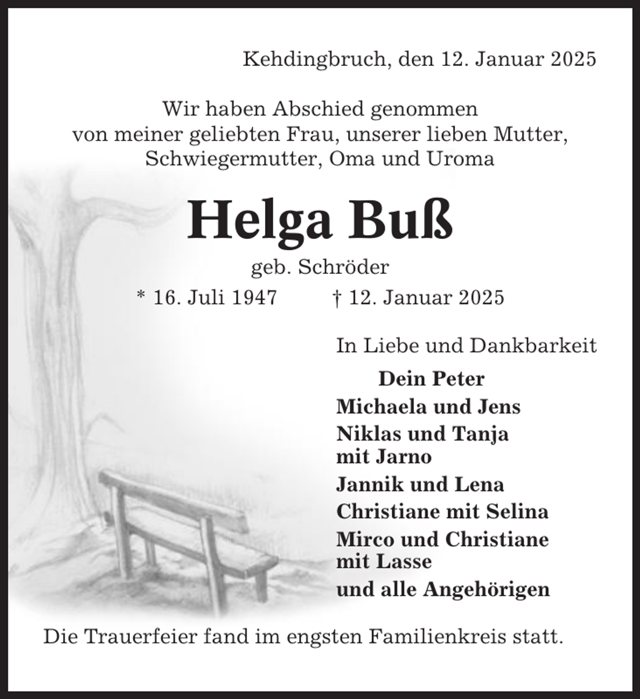 <p>Kehdingbruch, den 12. Januar 2025<br />Wir haben Abschied genommen<br />von meiner geliebten Frau, unserer lieben Mutter,<br />Schwiegermutter, Oma und Uroma</p><p>Helga Buß<br />geb. Schröder<br />* 16. Juli 1947<br />† 12. Januar 2025<br />In Liebe und Dankbarkeit<br />Dein Peter<br />Michaela und Jens<br />Niklas und Tanja<br />mit Jarno<br />Jannik und Lena<br />Christiane mit Selina<br />Mirco und Christiane<br />mit Lasse<br />und alle Angehörigen<br />Die Trauerfeier fand im engsten Familienkreis statt.</p>