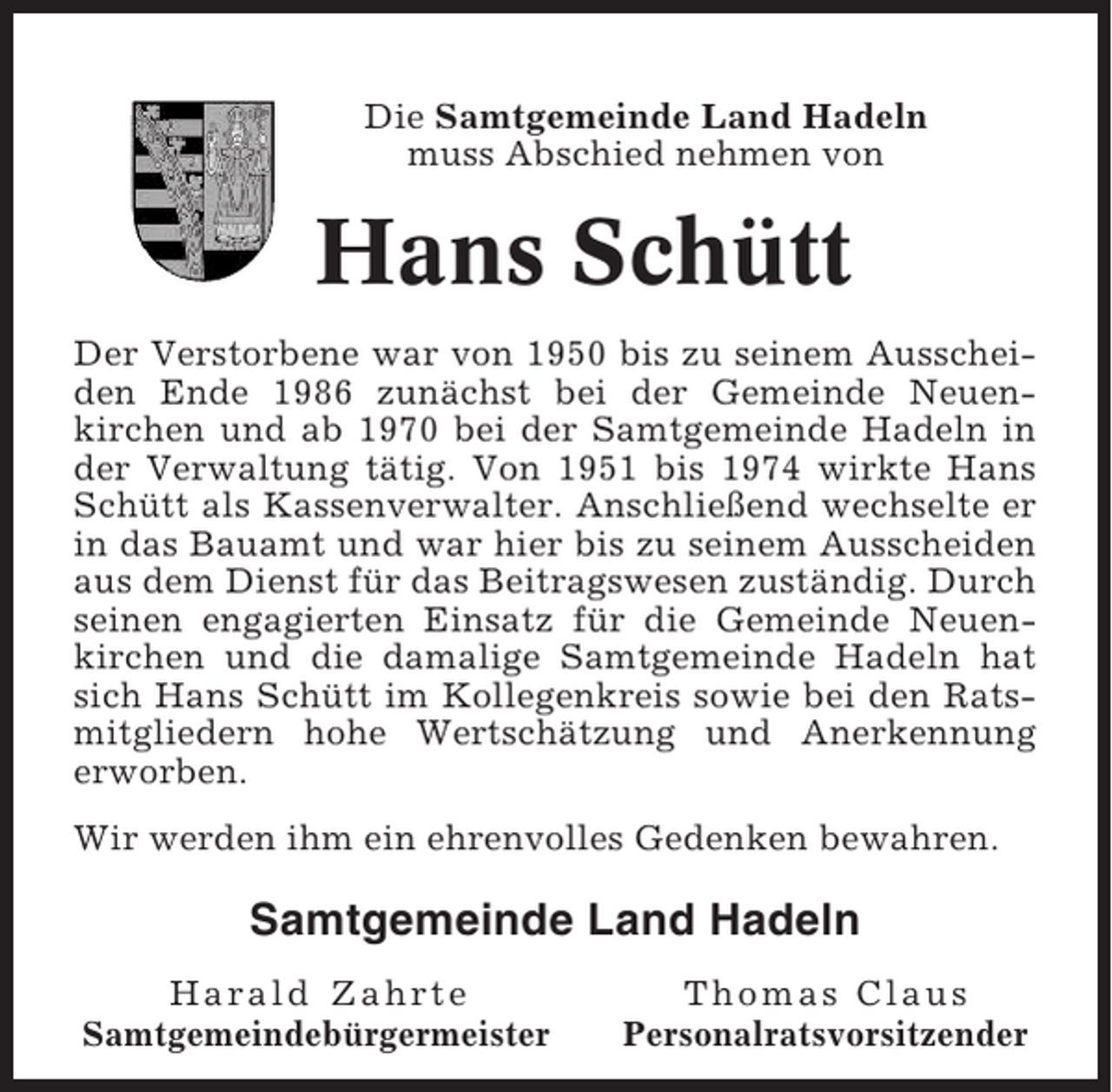 <p>Die Samtgemeinde Land Hadeln<br />muss Abschied nehmen von</p><p>Hans Schütt<br />Der Verstorbene war von 1950 bis zu seinem Ausscheiden Ende 1986 zunächst bei der Gemeinde Neuenkirchen und ab 1970 bei der Samtgemeinde Hadeln in<br />der Verwaltung tätig. Von 1951 bis 1974 wirkte Hans<br />Schütt als Kassenverwalter. Anschließend wechselte er<br />in das Bauamt und war hier bis zu seinem Ausscheiden<br />aus dem Dienst für das Beitragswesen zuständig. Durch<br />seinen engagierten Einsatz für die Gemeinde Neuenkirchen und die damalige Samtgemeinde Hadeln hat<br />sich Hans Schütt im Kollegenkreis sowie bei den Ratsmitgliedern hohe Wertschätzung und Anerkennung<br />erworben.<br />Wir werden ihm ein ehrenvolles Gedenken bewahren.</p><p>Samtgemeinde Land Hadeln<br />Harald Zahrte<br />Samtgemeindebürgermeister</p><p>Thomas Claus<br />Personalratsvorsitzender</p>