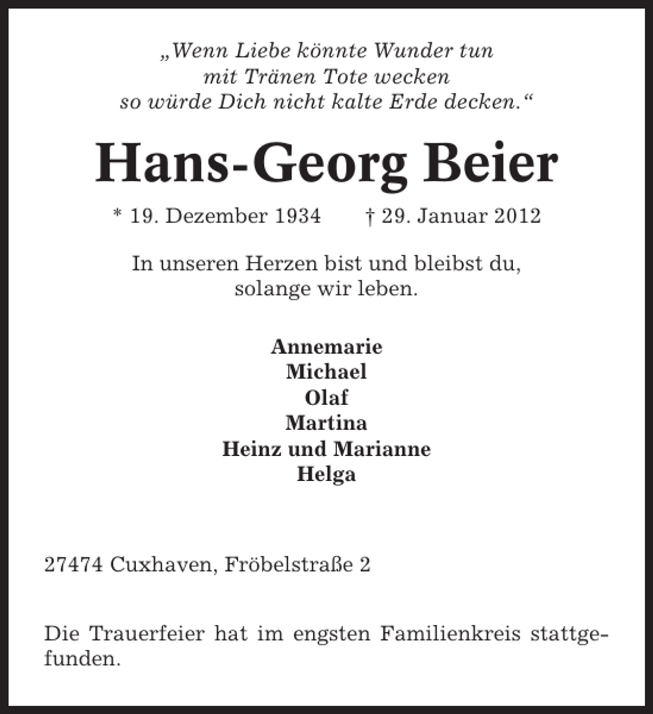<p>„Wenn Liebe könnte Wunder tun<br />mit Tränen Tote wecken<br />so würde Dich nicht kalte Erde decken.“</p><p>Hans-Georg Beier<br />* 19. Dezember 1934</p><p>† 29. Januar 2012</p><p>In unseren Herzen bist und bleibst du,<br />solange wir leben.<br />Annemarie<br />Michael<br />Olaf<br />Martina<br />Heinz und Marianne<br />Helga</p><p>27474 Cuxhaven, Fröbelstraße 2<br />Die Trauerfeier hat im engsten Familienkreis stattgefunden.</p>
