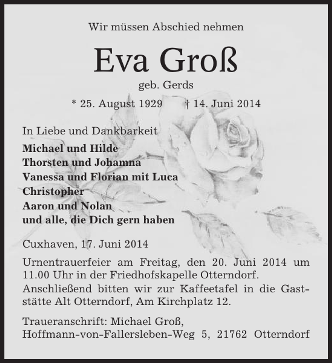 <p>Wir müssen Abschied nehmen</p><p>Eva Groß<br />geb. Gerds<br />* 25. August 1929</p><p>† 14. Juni 2014</p><p>In Liebe und Dankbarkeit<br />Michael und Hilde<br />Thorsten und Johamna<br />Vanessa und Florian mit Luca<br />Christopher<br />Aaron und Nolan<br />und alle, die Dich gern haben<br />Cuxhaven, 17. Juni 2014<br />Urnentrauerfeier am Freitag, den 20. Juni 2014 um<br />11.00 Uhr in der Friedhofskapelle Otterndorf.<br />Anschließend bitten wir zur Kaffeetafel in die Gaststätte Alt Otterndorf, Am Kirchplatz 12.<br />Traueranschrift: Michael Groß,<br />Hoffmann-von-Fallersleben-Weg 5, 21762 Otterndorf</p>