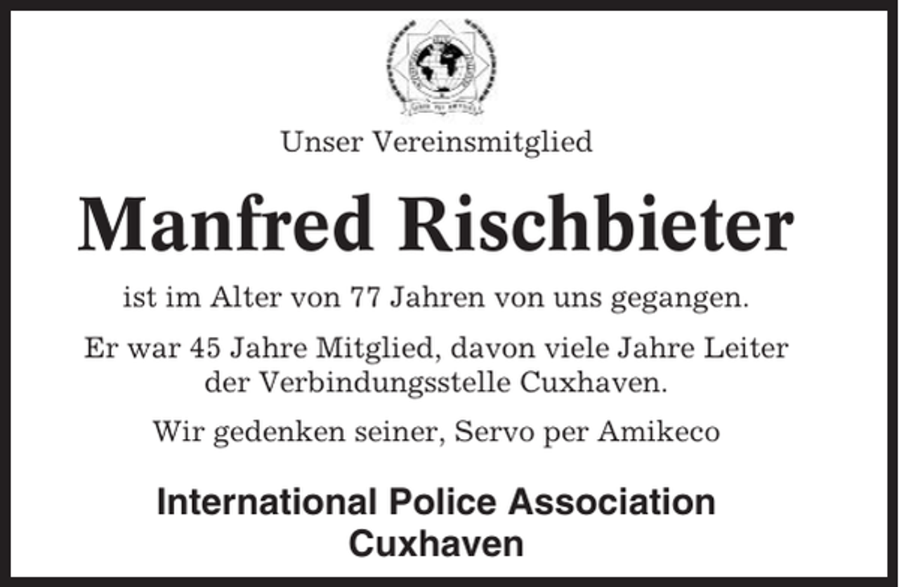 <p>Unser Vereinsmitglied</p><p>Manfred Rischbieter<br />ist im Alter von 77 Jahren von uns gegangen.<br />Er war 45 Jahre Mitglied, davon viele Jahre Leiter<br />der Verbindungsstelle Cuxhaven.<br />Wir gedenken seiner, Servo per Amikeco</p><p>International Police Association<br />Cuxhaven</p>