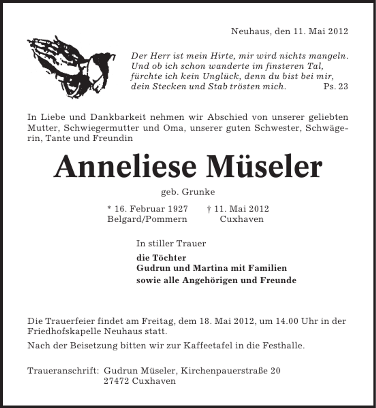 <p>Neuhaus, den 11. Mai 2012<br />Der Herr ist mein Hirte, mir wird nichts mangeln.<br />Und ob ich schon wanderte im finsteren Tal,<br />fürchte ich kein Unglück, denn du bist bei mir,<br />dein Stecken und Stab trösten mich.<br />Ps. 23<br />In Liebe und Dankbarkeit nehmen wir Abschied von unserer geliebten<br />Mutter, Schwiegermutter und Oma, unserer guten Schwester, Schwägerin, Tante und Freundin</p><p>Anneliese Müseler<br />geb. Grunke<br />* 16. Februar 1927<br />Belgard/Pommern</p><p>† 11. Mai 2012<br />Cuxhaven</p><p>In stiller Trauer<br />die Töchter<br />Gudrun und Martina mit Familien<br />sowie alle Angehörigen und Freunde</p><p>Die Trauerfeier findet am Freitag, dem 18. Mai 2012, um 14.00 Uhr in der<br />Friedhofskapelle Neuhaus statt.<br />Nach der Beisetzung bitten wir zur Kaffeetafel in die Festhalle.<br />Traueranschrift: Gudrun Müseler, Kirchenpauerstraße 20<br />27472 Cuxhaven</p>
