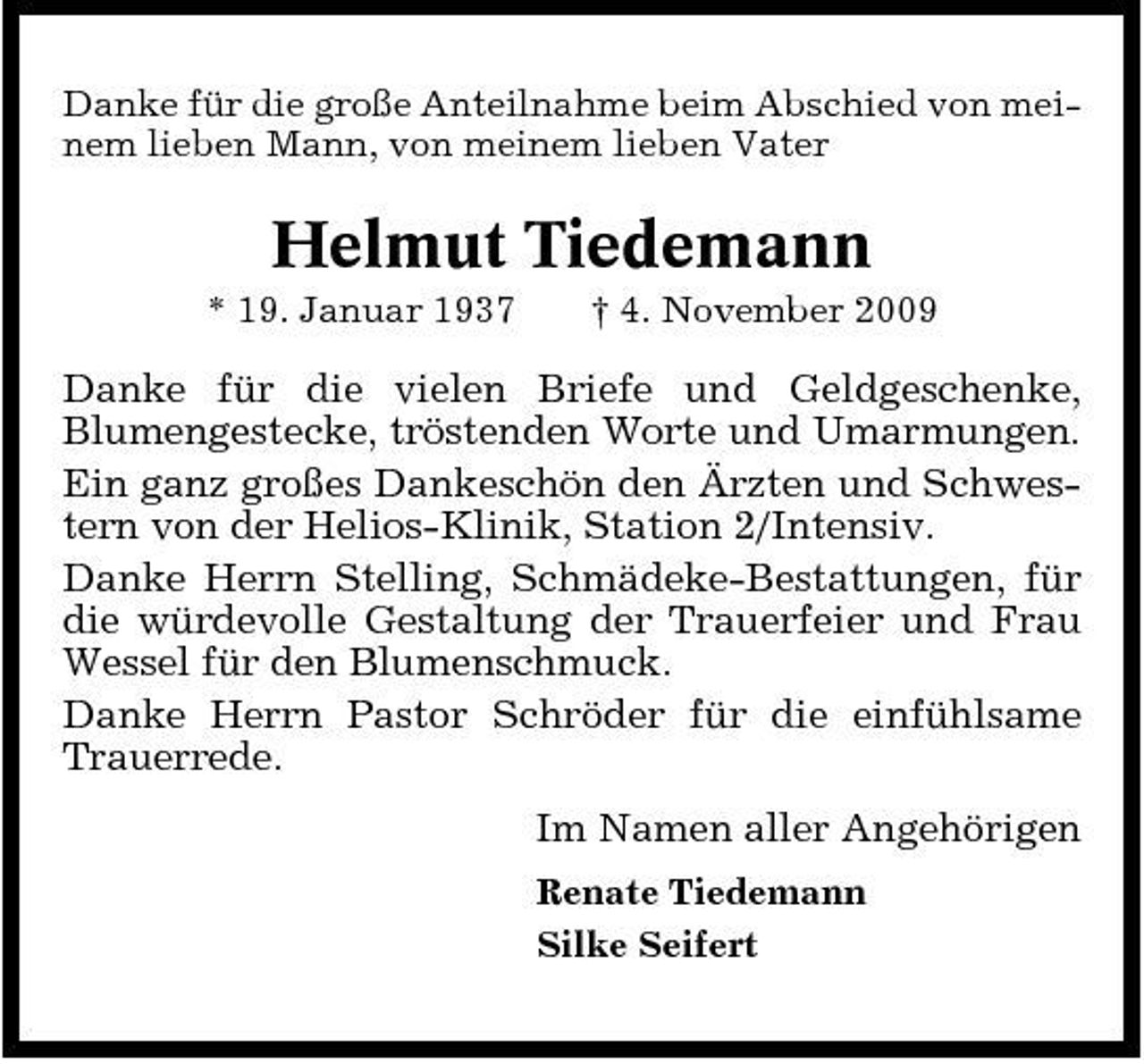 <p>Danke für die große Anteilnahme beim Abschied von meinem lieben Mann, von meinem lieben Vater</p><p>Helmut Tiedemann<br />* 19. Januar 1937 † 4. November 2009</p><p>Danke für die vielen Briefe und Geldgeschenke, Blumengestecke, tröstenden Worte und Umarmungen. Ein ganz großes Dankeschön den Ärzten und Schwestern von der Helios-Klinik, Station 2/Intensiv. Danke Herrn Stelling, Schmädeke-Bestattungen, für die würdevolle Gestaltung der Trauerfeier und Frau Wessel für den Blumenschmuck. Danke Herrn Pastor Schröder für die einfühlsame Trauerrede. Im Namen aller Angehörigen<br />Renate Tiedemann Silke Seifert</p>