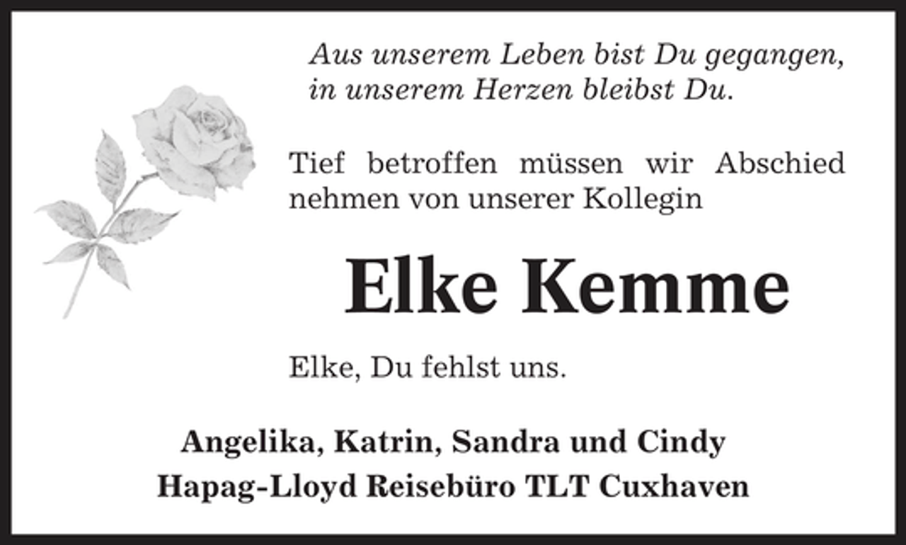 <p>Aus unserem Leben bist Du gegangen, in unserem Herzen bleibst Du. Tief betroffen müssen wir Abschied nehmen von unserer Kollegin</p><p>Elke Kemme<br />Elke, Du fehlst uns.</p><p>Angelika, Katrin, Sandra und Cindy Hapag-Lloyd Reisebüro TLT Cuxhaven</p>