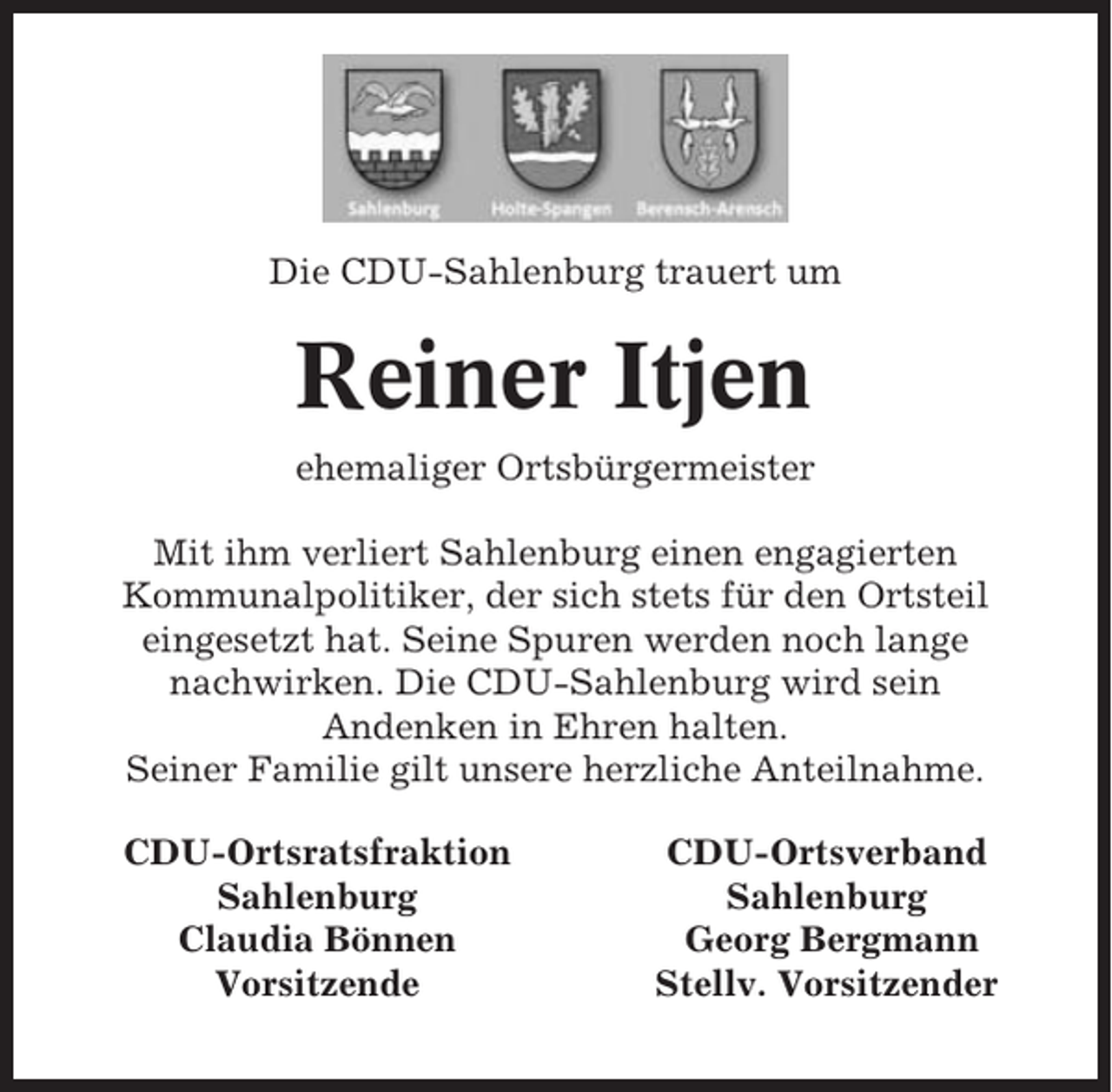<p>Die CDU-Sahlenburg trauert um</p><p>Reiner Itjen<br />ehemaliger Ortsbürgermeister<br />Mit ihm verliert Sahlenburg einen engagierten<br />Kommunalpolitiker, der sich stets für den Ortsteil<br />eingesetzt hat. Seine Spuren werden noch lange<br />nachwirken. Die CDU-Sahlenburg wird sein<br />Andenken in Ehren halten.<br />Seiner Familie gilt unsere herzliche Anteilnahme.<br />CDU-Ortsratsfraktion<br />Sahlenburg<br />Claudia Bönnen<br />Vorsitzende</p><p>CDU-Ortsverband<br />Sahlenburg<br />Georg Bergmann<br />Stellv. Vorsitzender</p>