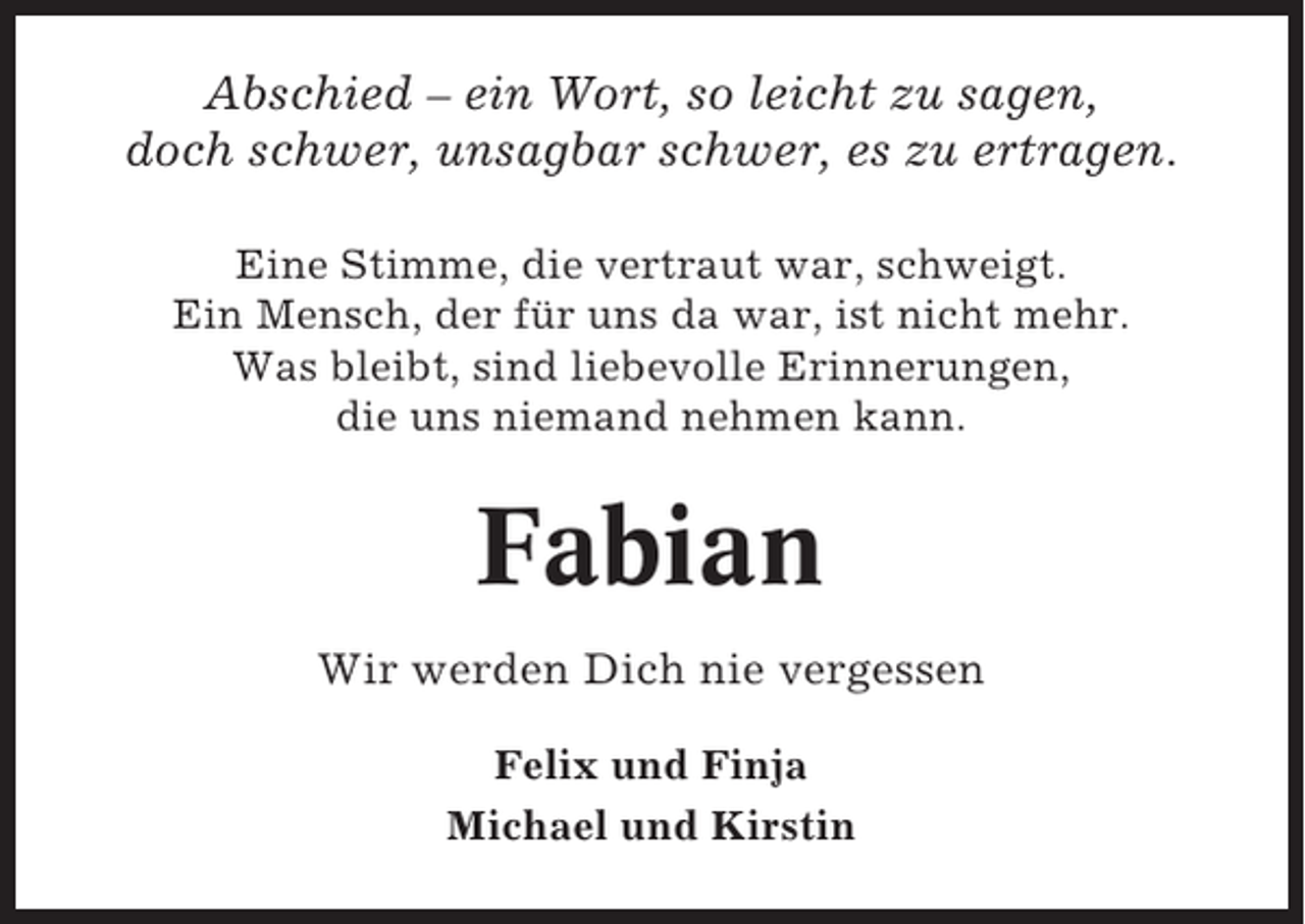 <p>Abschied – ein Wort, so leicht zu sagen,<br />doch schwer, unsagbar schwer, es zu ertragen.<br />Eine Stimme, die vertraut war, schweigt.<br />Ein Mensch, der für uns da war, ist nicht mehr.<br />Was bleibt, sind liebevolle Erinnerungen,<br />die uns niemand nehmen kann.</p><p>Fabian<br />Wir werden Dich nie vergessen<br />Felix und Finja<br />Michael und Kirstin</p>