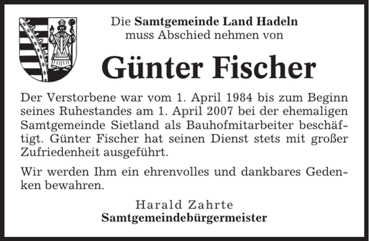 <p>Die Samtgemeinde Land Hadeln<br />muss Abschied nehmen von</p><p>Günter Fischer<br />Der Verstorbene war vom 1. April 1984 bis zum Beginn<br />seines Ruhestandes am 1. April 2007 bei der ehemaligen<br />Samtgemeinde Sietland als Bauhofmitarbeiter beschäftigt. Günter Fischer hat seinen Dienst stets mit großer<br />Zufriedenheit ausgeführt.<br />Wir werden Ihm ein ehrenvolles und dankbares Gedenken bewahren.<br />Harald Zahrte<br />Samtgemeindebürgermeister</p>