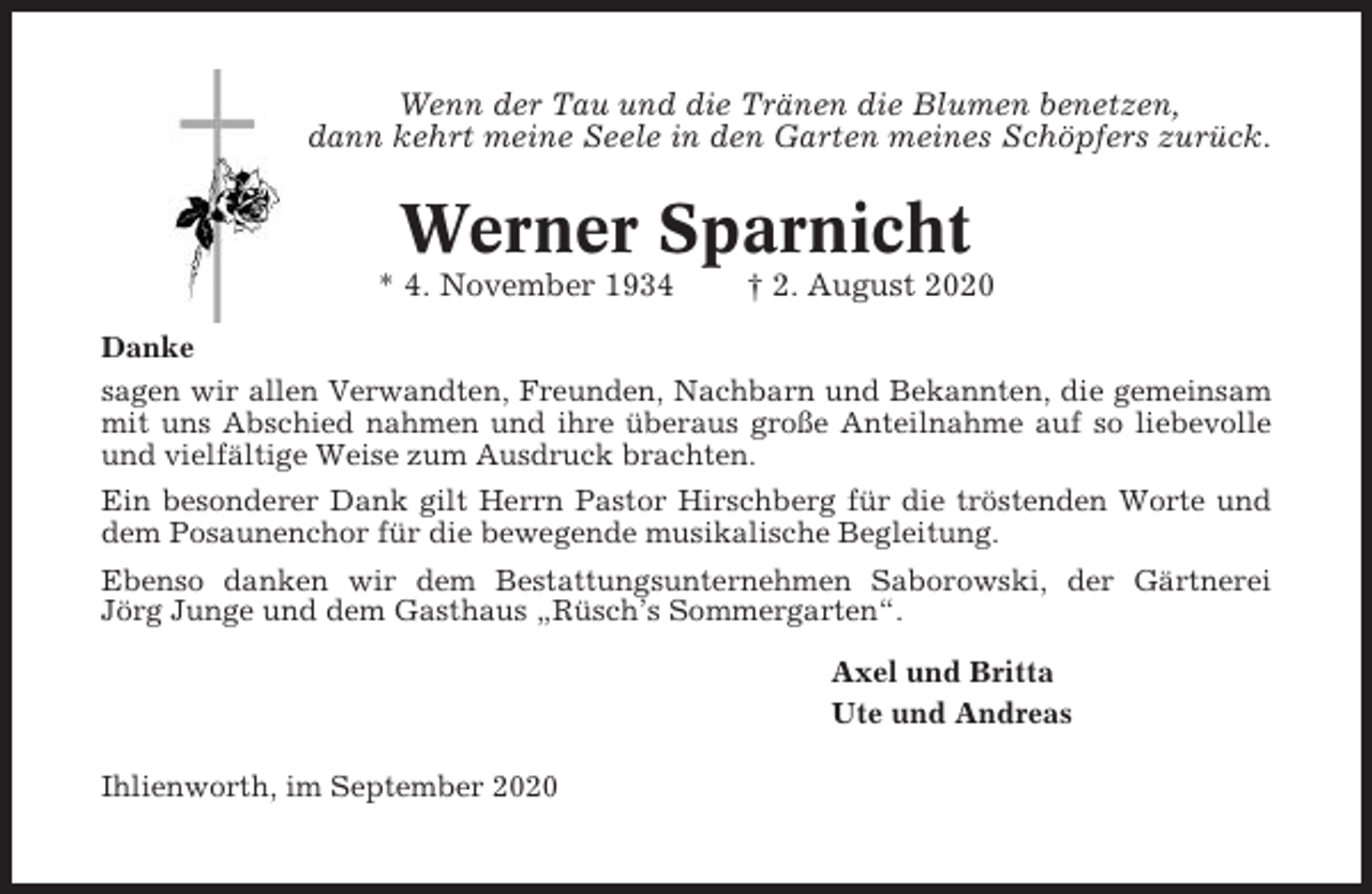 <p>Wenn der Tau und die Tränen die Blumen benetzen,<br />dann kehrt meine Seele in den Garten meines Schöpfers zurück.</p><p>Werner Sparnicht<br />* 4. November 1934</p><p>† 2. August 2020</p><p>Danke<br />sagen wir allen Verwandten, Freunden, Nachbarn und Bekannten, die gemeinsam<br />mit uns Abschied nahmen und ihre überaus große Anteilnahme auf so liebevolle<br />und vielfältige Weise zum Ausdruck brachten.<br />Ein besonderer Dank gilt Herrn Pastor Hirschberg für die tröstenden Worte und<br />dem Posaunenchor für die bewegende musikalische Begleitung.<br />Ebenso danken wir dem Bestattungsunternehmen Saborowski, der Gärtnerei<br />Jörg Junge und dem Gasthaus „Rüsch’s Sommergarten“.<br />Axel und Britta<br />Ute und Andreas<br />Ihlienworth, im September 2020</p>