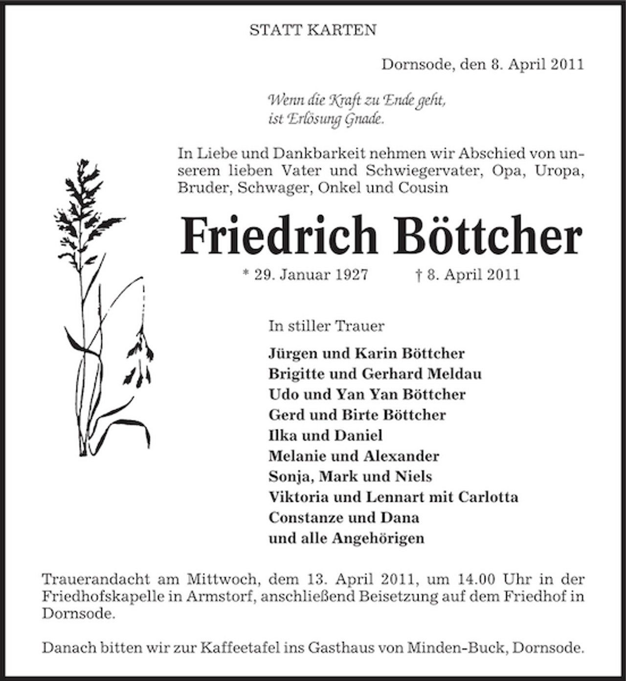 <p>STATT KARTEN Dornsode, den 8. April 2011</p><p>Wenn die Kraft zu Ende geht, ist Erlösung Gnade.<br />In Liebe und Dankbarkeit nehmen wir Abschied von unserem lieben Vater und Schwiegervater, Opa, Uropa, Bruder, Schwager, Onkel und Cousin</p><p>Friedrich Böttcher<br />* 29. Januar 1927 In stiller Trauer Jürgen und Karin Böttcher Brigitte und Gerhard Meldau Udo und Yan Yan Böttcher Gerd und Birte Böttcher Ilka und Daniel Melanie und Alexander Sonja, Mark und Niels Viktoria und Lennart mit Carlotta Constanze und Dana und alle Angehörigen Trauerandacht am Mittwoch, dem 13. April 2011, um 14.00 Uhr in der Friedhofskapelle in Armstorf, anschließend Beisetzung auf dem Friedhof in Dornsode. Danach bitten wir zur Kaffeetafel ins Gasthaus von Minden-Buck, Dornsode. † 8. April 2011</p>