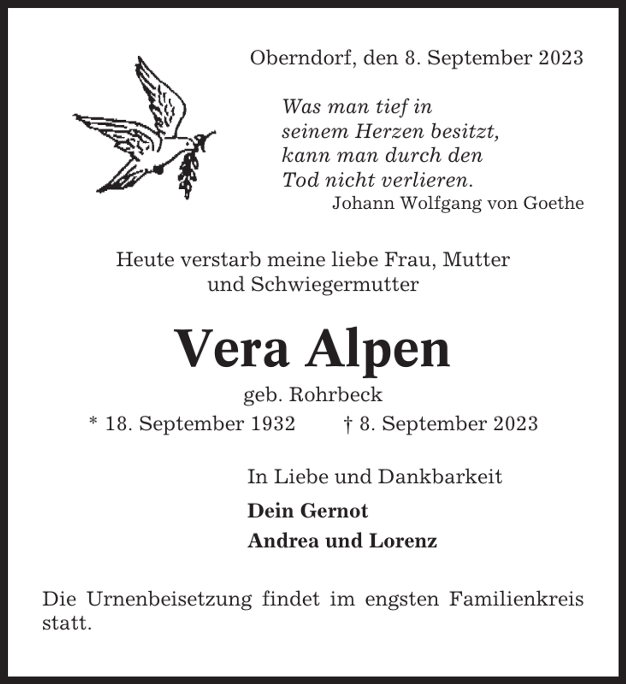 <p>Oberndorf, den 8. September 2023<br />Was man tief in<br />seinem Herzen besitzt,<br />kann man durch den<br />Tod nicht verlieren.<br />Johann Wolfgang von Goethe</p><p>Heute verstarb meine liebe Frau, Mutter<br />und Schwiegermutter</p><p>Vera Alpen<br />geb. Rohrbeck<br />* 18. September 1932<br />† 8. September 2023<br />In Liebe und Dankbarkeit<br />Dein Gernot<br />Andrea und Lorenz<br />Die Urnenbeisetzung findet im engsten Familienkreis<br />statt.</p>