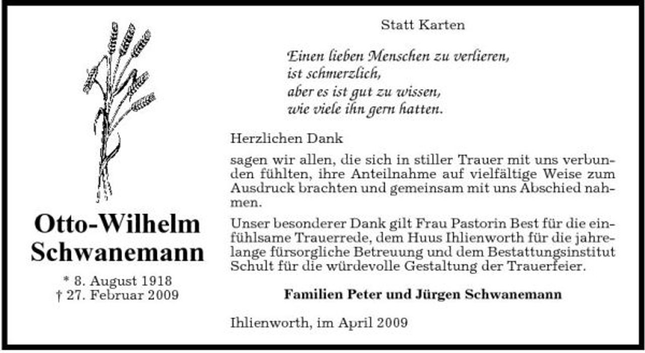 <p>Statt Karten</p><p>Einen lieben Menschen zu verlieren, ist schmerzlich, aber es ist gut zu wissen, wie viele ihn gern hatten.<br />Herzlichen Dank sagen wir allen, die sich in stiller Trauer mit uns verbunden fühlten, ihre Anteilnahme auf vielfältige Weise zum Ausdruck brachten und gemeinsam mit uns Abschied nahmen.</p><p>Otto-Wilhelm Schwanemann<br />* 8. August 1918 † 27. Februar 2009</p><p>Unser besonderer Dank gilt Frau Pastorin Best für die einfühlsame Trauerrede, dem Huus Ihlienworth für die jahrelange fürsorgliche Betreuung und dem Bestattungsinstitut Schult für die würdevolle Gestaltung der Trauerfeier. Familien Peter und Jürgen Schwanemann Ihlienworth, im April 2009</p>