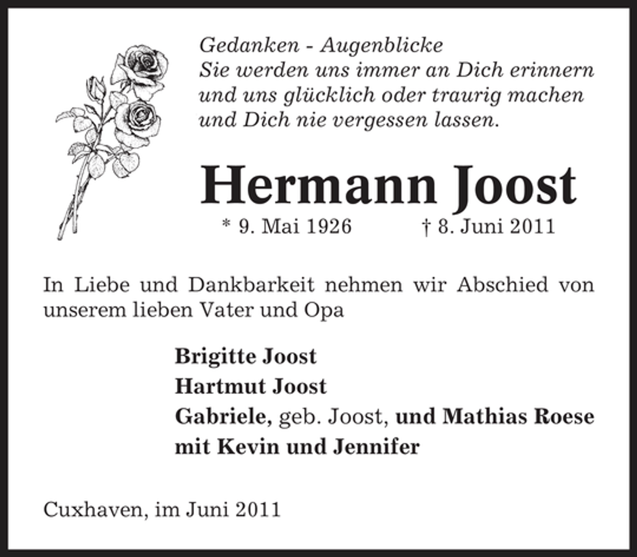 <p>Gedanken - Augenblicke Sie werden uns immer an Dich erinnern und uns glücklich oder traurig machen und Dich nie vergessen lassen.</p><p>Hermann Joost<br />* 9. Mai 1926 † 8. Juni 2011 In Liebe und Dankbarkeit nehmen wir Abschied von unserem lieben Vater und Opa</p><p>Brigitte Joost Hartmut Joost Gabriele, geb. Joost, und Mathias Roese mit Kevin und Jennifer<br />Cuxhaven, im Juni 2011</p>