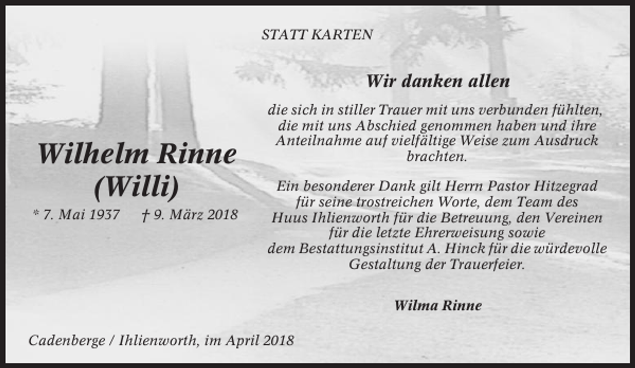 <p>STATT KARTEN</p><p>Wir danken allen</p><p>Wilhelm Rinne<br />(Willi)<br />* 7. Mai 1937</p><p>† 9. März 2018</p><p>die sich in stiller Trauer mit uns verbunden fühlten,<br />die mit uns Abschied genommen haben und ihre<br />Anteilnahme auf vielfältige Weise zum Ausdruck<br />brachten.<br />Ein besonderer Dank gilt Herrn Pastor Hitzegrad<br />für seine trostreichen Worte, dem Team des<br />Huus Ihlienworth für die Betreuung, den Vereinen<br />für die letzte Ehrerweisung sowie<br />dem Bestattungsinstitut A. Hinck für die würdevolle<br />Gestaltung der Trauerfeier.<br />Wilma Rinne</p><p>Cadenberge / Ihlienworth, im April 2018</p>