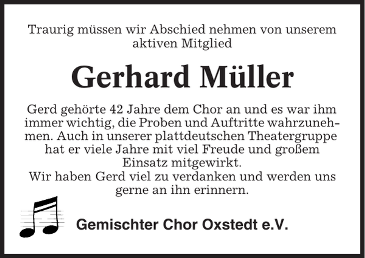 <p>Traurig müssen wir Abschied nehmen von unserem<br />aktiven Mitglied</p><p>Gerhard Müller<br />Gerd gehörte 42 Jahre dem Chor an und es war ihm<br />immer wichtig, die Proben und Auftritte wahrzunehmen. Auch in unserer plattdeutschen Theatergruppe<br />hat er viele Jahre mit viel Freude und großem<br />Einsatz mitgewirkt.<br />Wir haben Gerd viel zu verdanken und werden uns<br />gerne an ihn erinnern.</p><p>Gemischter Chor Oxstedt e.V.</p>