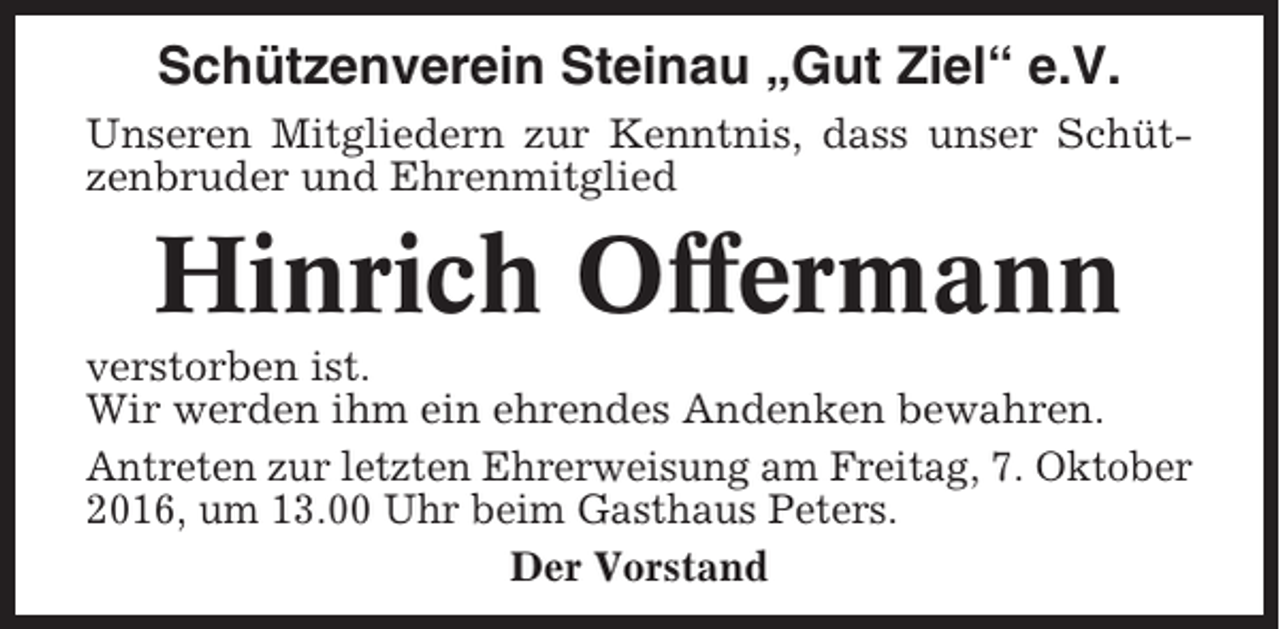 <p>Schützenverein Steinau „Gut Ziel“ e.V.<br />Unseren Mitgliedern zur Kenntnis, dass unser Schützenbruder und Ehrenmitglied</p><p>Hinrich Offermann<br />verstorben ist.<br />Wir werden ihm ein ehrendes Andenken bewahren.<br />Antreten zur letzten Ehrerweisung am Freitag, 7. Oktober<br />2016, um 13.00 Uhr beim Gasthaus Peters.<br />Der Vorstand</p>