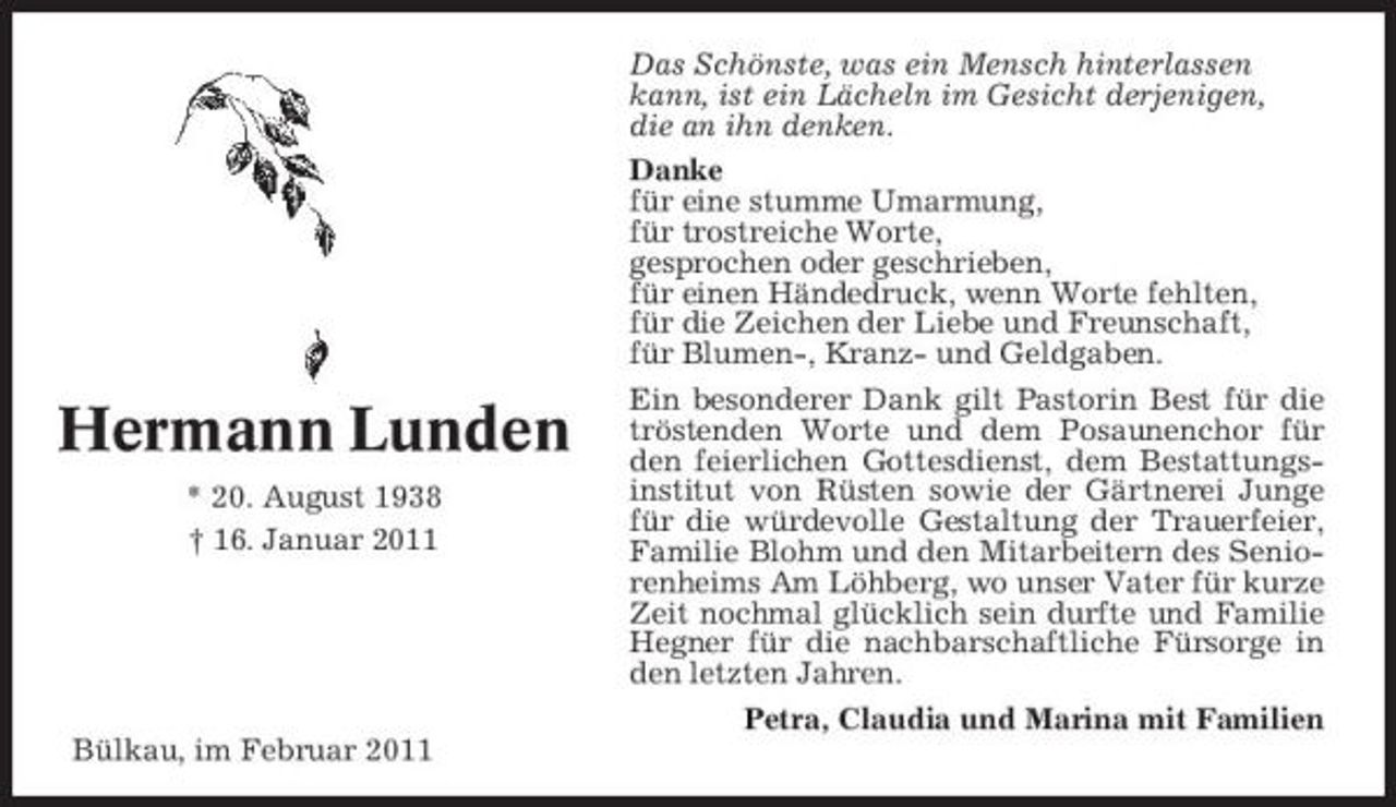 <p>Das Schönste, was ein Mensch hinterlassen kann, ist ein Lächeln im Gesicht derjenigen, die an ihn denken. Danke für eine stumme Umarmung, für trostreiche Worte, gesprochen oder geschrieben, für einen Händedruck, wenn Worte fehlten, für die Zeichen der Liebe und Freunschaft, für Blumen-, Kranz- und Geldgaben.</p><p>Hermann Lunden<br />* 20. August 1938 † 16. Januar 2011</p><p>Ein besonderer Dank gilt Pastorin Best für die tröstenden Worte und dem Posaunenchor für den feierlichen Gottesdienst, dem Bestattungsinstitut von Rüsten sowie der Gärtnerei Junge für die würdevolle Gestaltung der Trauerfeier, Familie Blohm und den Mitarbeitern des Seniorenheims Am Löhberg, wo unser Vater für kurze Zeit nochmal glücklich sein durfte und Familie Hegner für die nachbarschaftliche Fürsorge in den letzten Jahren. Petra, Claudia und Marina mit Familien</p><p>Bülkau, im Februar 2011</p>