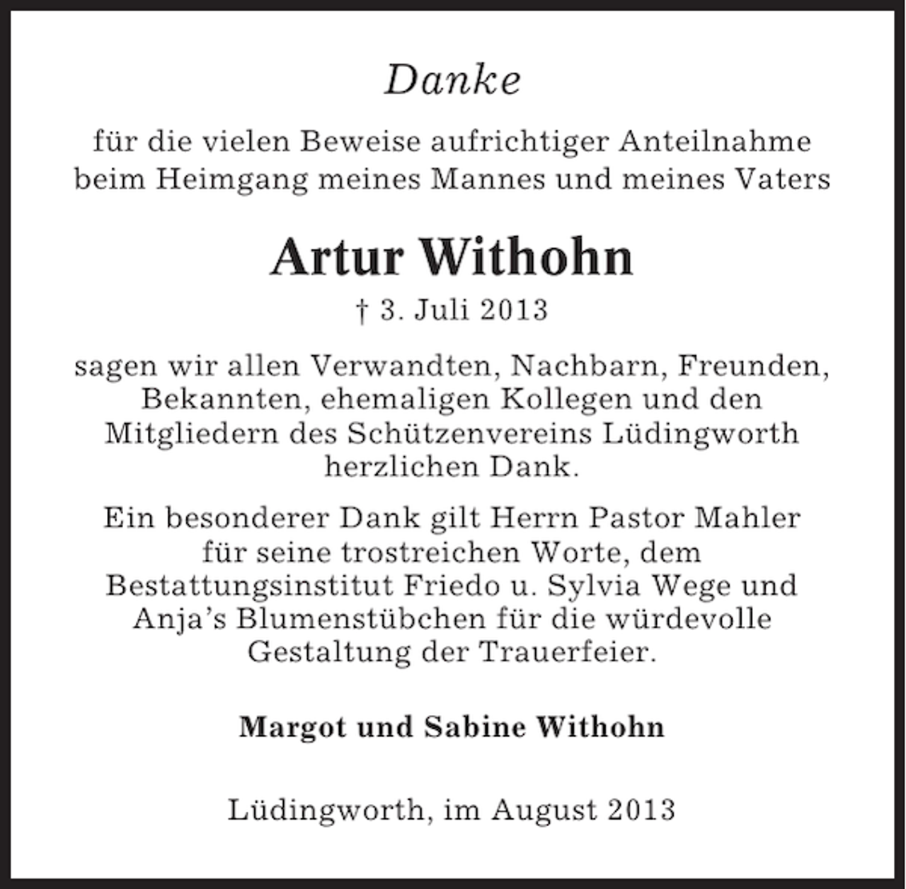 <p>Danke<br />für die vielen Beweise aufrichtiger Anteilnahme<br />beim Heimgang meines Mannes und meines Vaters</p><p>Artur Withohn<br />† 3. Juli 2013<br />sagen wir allen Verwandten, Nachbarn, Freunden,<br />Bekannten, ehemaligen Kollegen und den<br />Mitgliedern des Schützenvereins Lüdingworth<br />herzlichen Dank.<br />Ein besonderer Dank gilt Herrn Pastor Mahler<br />für seine trostreichen Worte, dem<br />Bestattungsinstitut Friedo u. Sylvia Wege und<br />Anja’s Blumenstübchen für die würdevolle<br />Gestaltung der Trauerfeier.<br />Margot und Sabine Withohn<br />Lüdingworth, im August 2013</p>