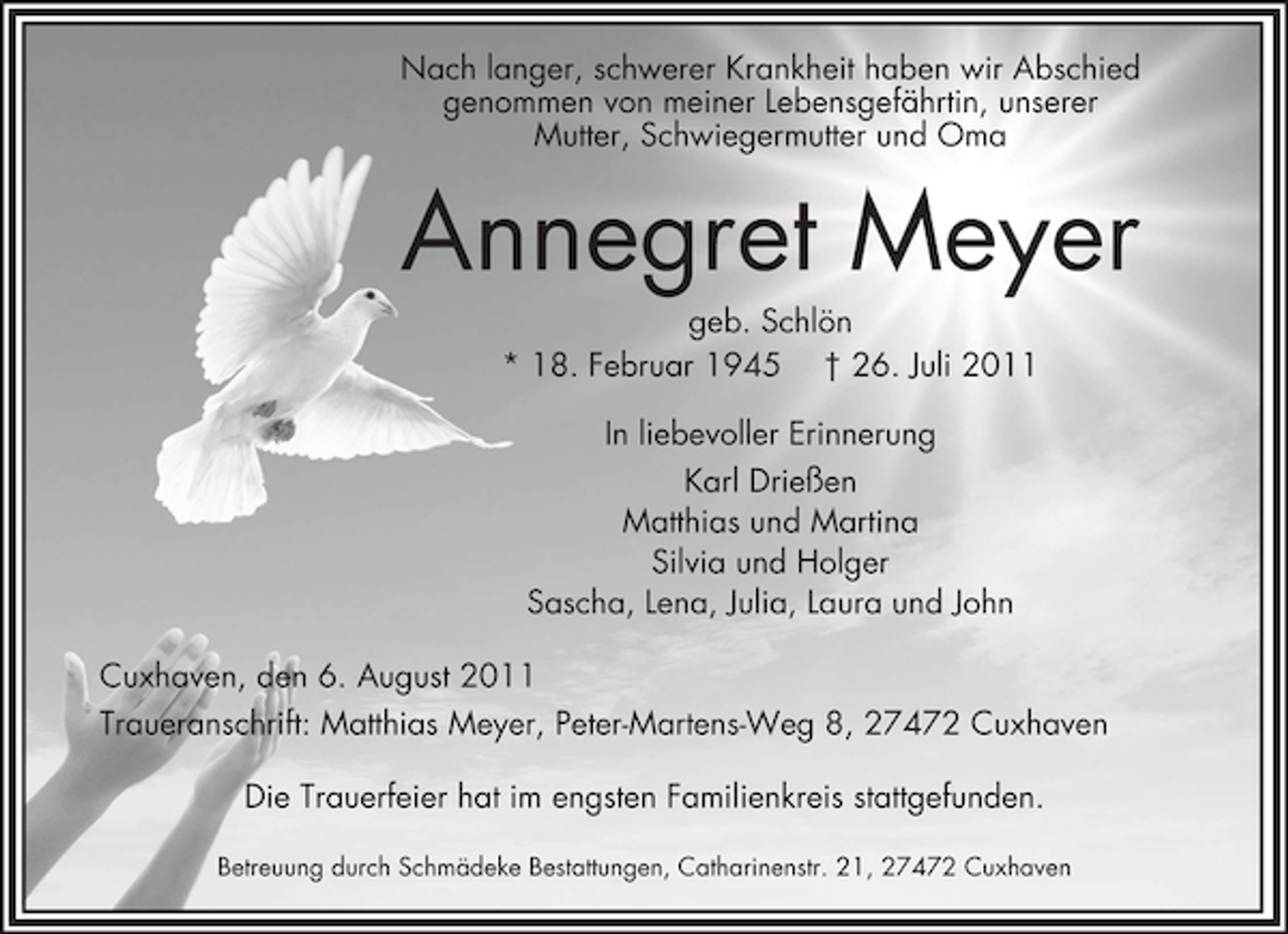 <p>Nach langer, schwerer Krankheit haben wir Abschied<br />genommen von meiner Lebensgefährtin, unserer<br />Mutter, Schwiegermutter und Oma</p><p>Annegret Meyer<br />geb. Schlön<br />* 18. Februar 1945 † 26. Juli 2011<br />In liebevoller Erinnerung<br />Karl Drießen<br />Matthias und Martina<br />Silvia und Holger<br />Sascha, Lena, Julia, Laura und John<br />Cuxhaven, den 6. August 2011<br />Traueranschrift: Matthias Meyer, Peter-Martens-Weg 8, 27472 Cuxhaven<br />Die Trauerfeier hat im engsten Familienkreis stattgefunden.<br />Betreuung durch Schmädeke Bestattungen, Catharinenstr. 21, 27472 Cuxhaven</p>