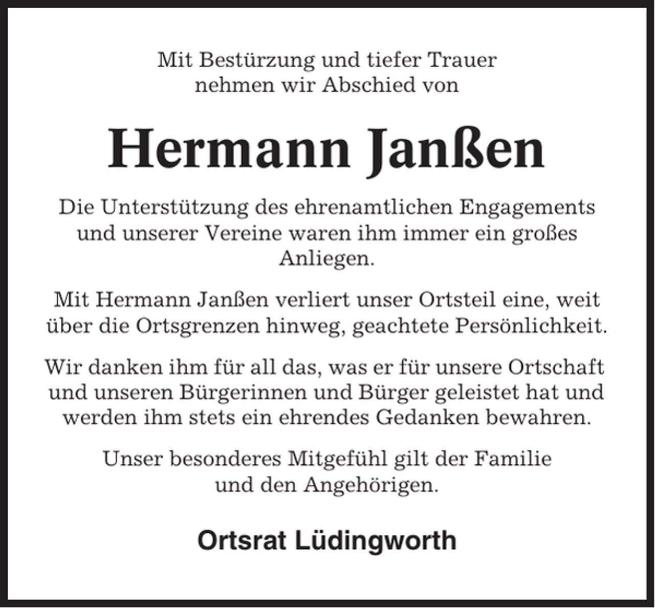 <p>Mit Bestürzung und tiefer Trauer<br />nehmen wir Abschied von</p><p>Hermann Janßen<br />Die Unterstützung des ehrenamtlichen Engagements<br />und unserer Vereine waren ihm immer ein großes<br />Anliegen.<br />Mit Hermann Janßen verliert unser Ortsteil eine, weit<br />über die Ortsgrenzen hinweg, geachtete Persönlichkeit.<br />Wir danken ihm für all das, was er für unsere Ortschaft<br />und unseren Bürgerinnen und Bürger geleistet hat und<br />werden ihm stets ein ehrendes Gedanken bewahren.<br />Unser besonderes Mitgefühl gilt der Familie<br />und den Angehörigen.</p><p>Ortsrat Lüdingworth</p>