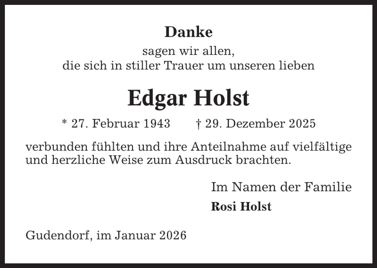 <p>Danke<br />sagen wir allen,<br />die sich in stiller Trauer um unseren lieben</p><p>Edgar Holst<br />* 27. Februar 1943</p><p>† 29. Dezember 2025</p><p>verbunden fühlten und ihre Anteilnahme auf vielfältige<br />und herzliche Weise zum Ausdruck brachten.</p><p>Im Namen der Familie<br />Rosi Holst<br />Gudendorf, im Januar 2026</p>