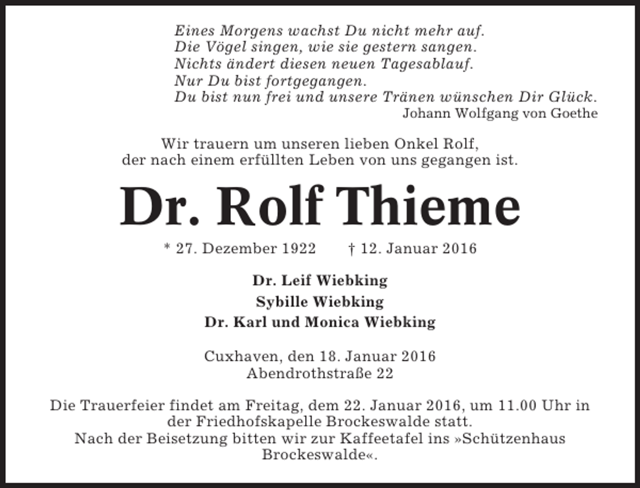 <p>Eines Morgens wachst Du nicht mehr auf.<br />Die Vögel singen, wie sie gestern sangen.<br />Nichts ändert diesen neuen Tagesablauf.<br />Nur Du bist fortgegangen.<br />Du bist nun frei und unsere Tränen wünschen Dir Glück.<br />Johann Wolfgang von Goethe</p><p>Wir trauern um unseren lieben Onkel Rolf,<br />der nach einem erfüllten Leben von uns gegangen ist.</p><p>Dr. Rolf Thieme<br />* 27. Dezember 1922</p><p>† 12. Januar 2016</p><p>Dr. Leif Wiebking<br />Sybille Wiebking<br />Dr. Karl und Monica Wiebking<br />Cuxhaven, den 18. Januar 2016<br />Abendrothstraße 22<br />Die Trauerfeier findet am Freitag, dem 22. Januar 2016, um 11.00 Uhr in<br />der Friedhofskapelle Brockeswalde statt.<br />Nach der Beisetzung bitten wir zur Kaffeetafel ins »Schützenhaus<br />Brockeswalde«.</p>
