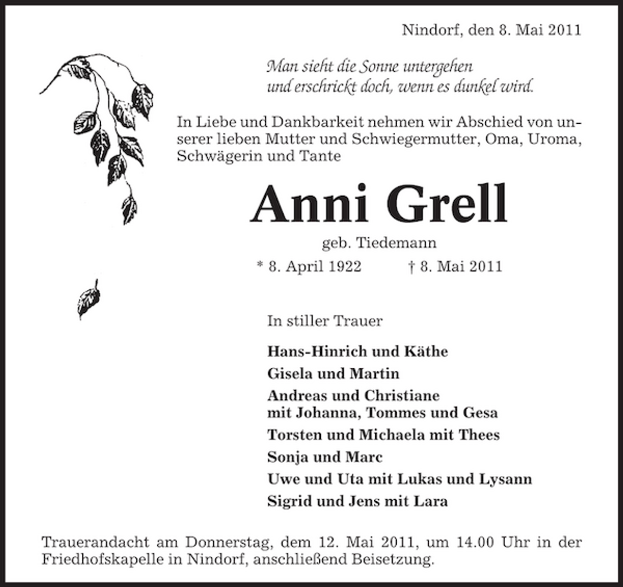 <p>Nindorf, den 8. Mai 2011</p><p>Man sieht die Sonne untergehen und erschrickt doch, wenn es dunkel wird.<br />In Liebe und Dankbarkeit nehmen wir Abschied von unserer lieben Mutter und Schwiegermutter, Oma, Uroma, Schwägerin und Tante</p><p>Anni Grell<br />geb. Tiedemann * 8. April 1922 † 8. Mai 2011 In stiller Trauer Hans-Hinrich und Käthe Gisela und Martin Andreas und Christiane mit Johanna, Tommes und Gesa Torsten und Michaela mit Thees Sonja und Marc Uwe und Uta mit Lukas und Lysann Sigrid und Jens mit Lara Trauerandacht am Donnerstag, dem 12. Mai 2011, um 14.00 Uhr in der Friedhofskapelle in Nindorf, anschließend Beisetzung.</p>