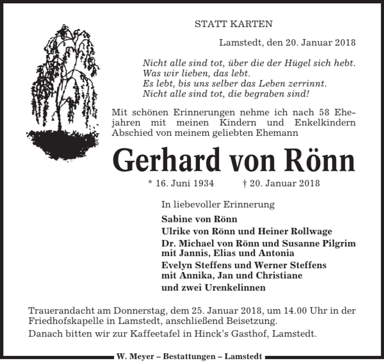 <p>STATT KARTEN<br />Lamstedt, den 20. Januar 2018<br />Nicht alle sind tot, über die der Hügel sich hebt.<br />Was wir lieben, das lebt.<br />Es lebt, bis uns selber das Leben zerrinnt.<br />Nicht alle sind tot, die begraben sind!<br />Mit schönen Erinnerungen nehme ich nach 58 Ehejahren mit meinen Kindern und Enkelkindern<br />Abschied von meinem geliebten Ehemann</p><p>Gerhard von Rönn<br />* 16. Juni 1934</p><p>† 20. Januar 2018</p><p>In liebevoller Erinnerung<br />Sabine von Rönn<br />Ulrike von Rönn und Heiner Rollwage<br />Dr. Michael von Rönn und Susanne Pilgrim<br />mit Jannis, Elias und Antonia<br />Evelyn Steffens und Werner Steffens<br />mit Annika, Jan und Christiane<br />und zwei Urenkelinnen<br />Trauerandacht am Donnerstag, dem 25. Januar 2018, um 14.00 Uhr in der<br />Friedhofskapelle in Lamstedt, anschließend Beisetzung.<br />Danach bitten wir zur Kaffeetafel in Hinck’s Gasthof, Lamstedt.<br />W. Meyer – Bestattungen – Lamstedt</p>