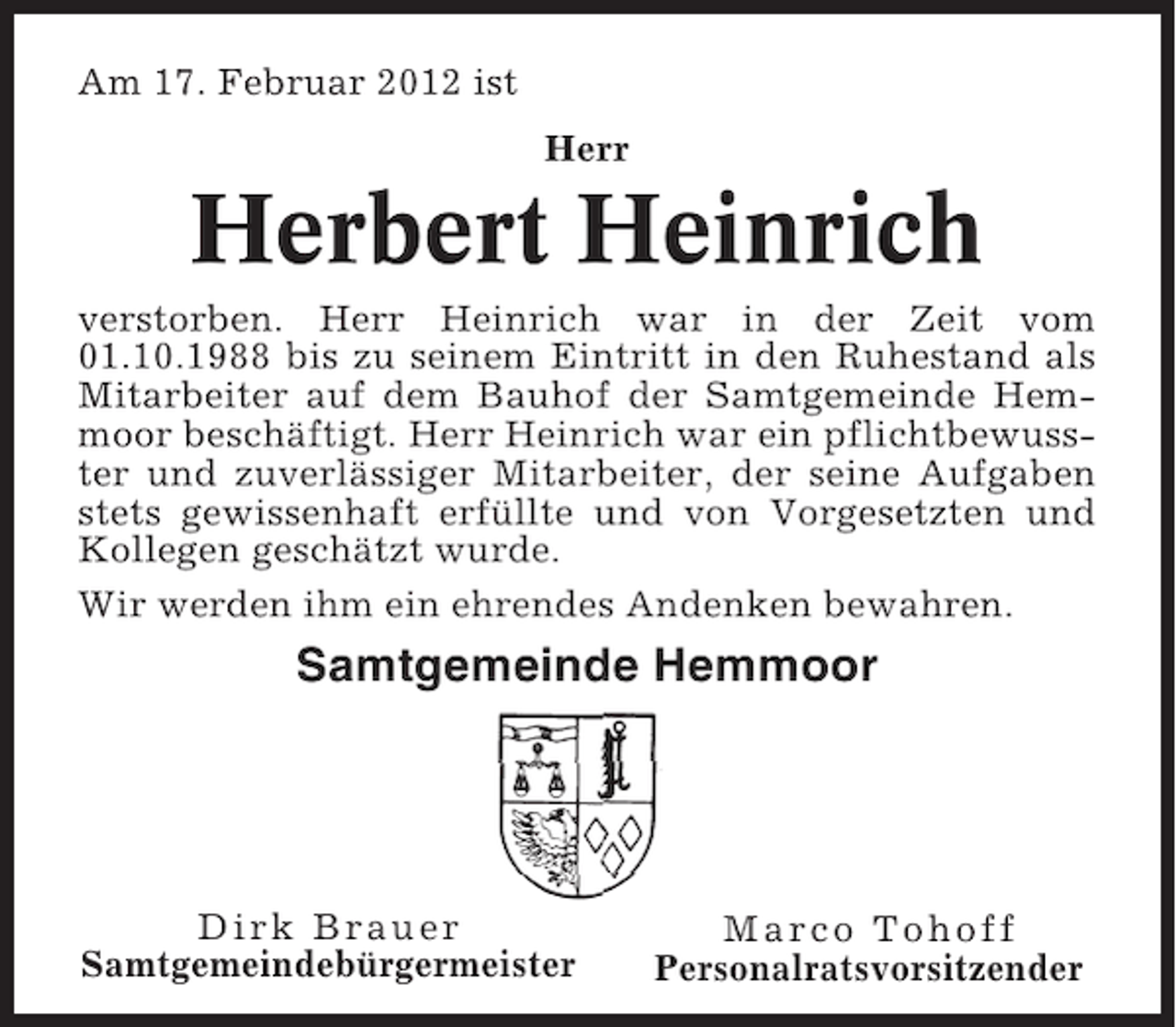 <p>Am 17. Februar 2012 ist<br />Herr</p><p>Herbert Heinrich<br />verstorben. Herr Heinrich war in der Zeit vom<br />01.10.1988 bis zu seinem Eintritt in den Ruhestand als<br />Mitarbeiter auf dem Bauhof der Samtgemeinde Hemmoor beschäftigt. Herr Heinrich war ein pflichtbewusster und zuverlässiger Mitarbeiter, der seine Aufgaben<br />stets gewissenhaft erfüllte und von Vorgesetzten und<br />Kollegen geschätzt wurde.<br />Wir werden ihm ein ehrendes Andenken bewahren.</p><p>Samtgemeinde Hemmoor</p><p>Dirk Brauer<br />Samtgemeindebürgermeister</p><p>Marco Tohoff<br />Personalratsvorsitzender</p>